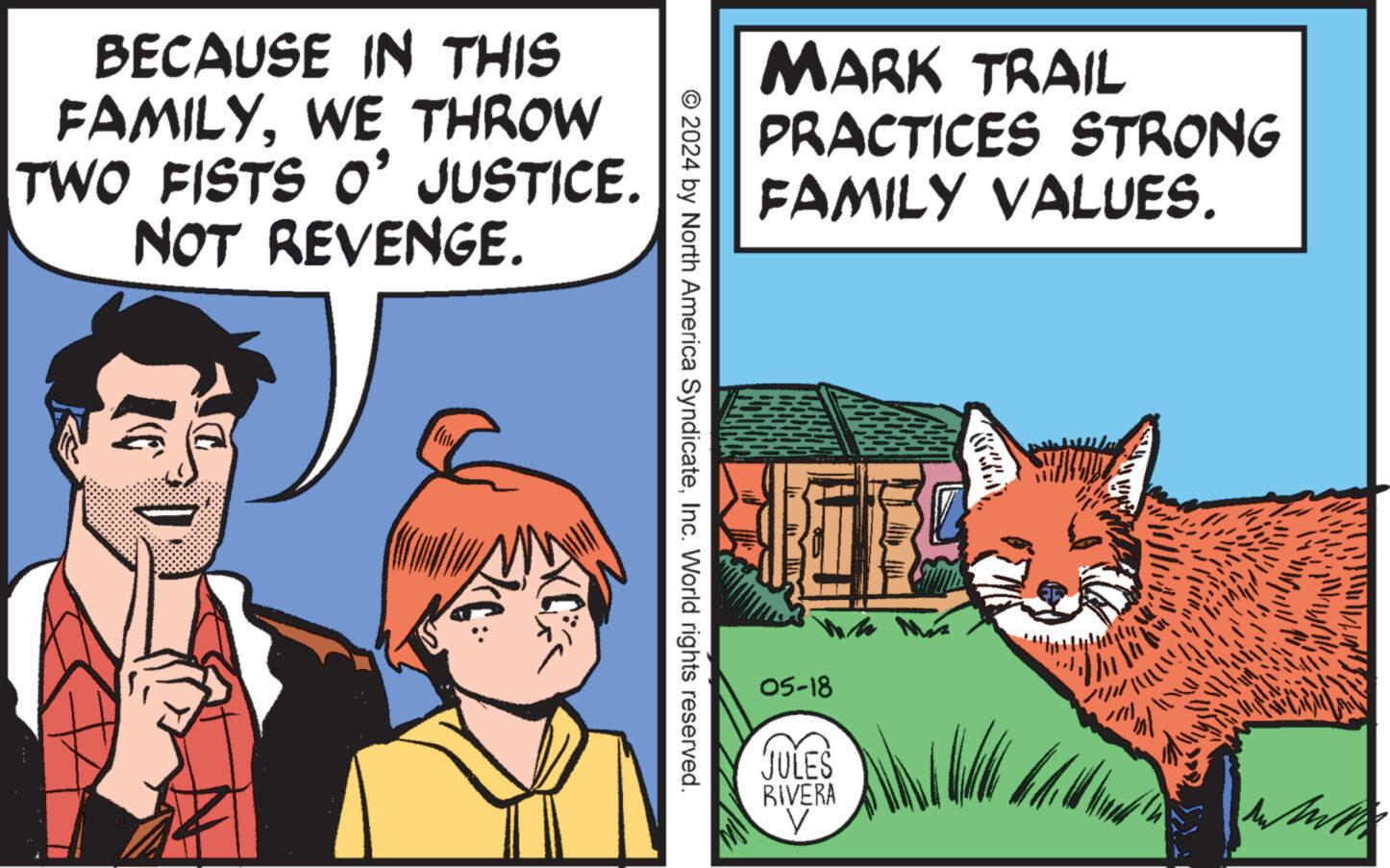Adaptation OCR: BECAUSE IN THIS FAMILYWE THROW TWO FISTS O' JUSTICE. NOT REVENGE. MARK TRAIL PRACTICES STRONG FAMILY VALUES. © 2024 by North America SyndicateInc. World rights reserved. 05-18 JULES RIVERA V ?? BECAUSE IN THIS FAMILYWE THROW TWO FISTS O ' JUSTICE . NOT REVENGE . MARK TRAIL PRACTICES STRONG FAMILY VALUES . © 2024 by North America SyndicateInc. World rights reserved . 05-18 JULES RIVERA V ??