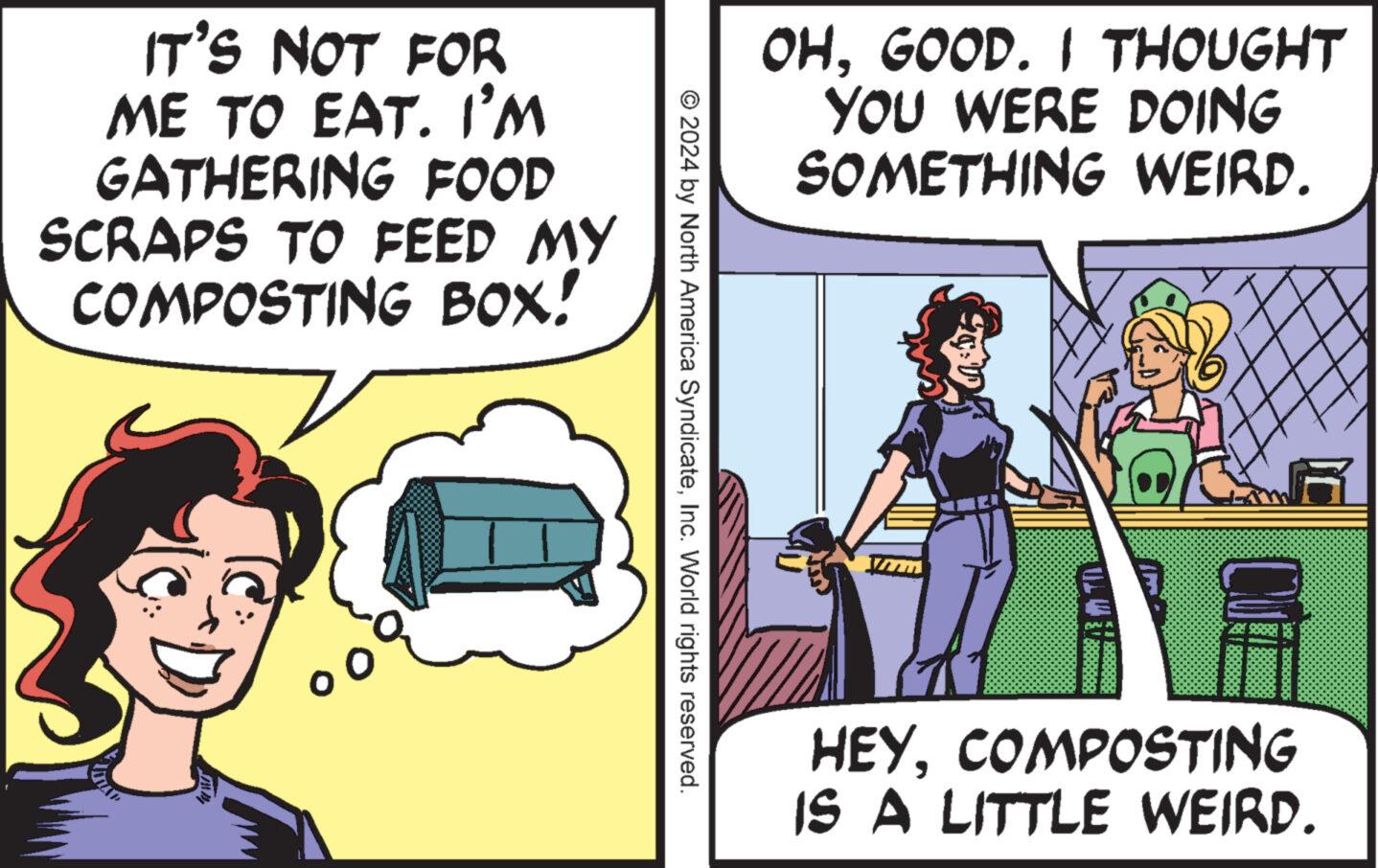 Rectangle OCR: IT'S NOT FOR ME TO EAT. I'M GATHERING FOOD SCRAPS TO FEED MY COMPOSTING BOX! OHGOOD. I THOUGHT YOU WERE DOING SOMETHING WEIRD. © 2024 by North America SyndicateInc. World rights reserved. HEYCOMPOSTING IS A LITTLE WEIRD. IT'S NOT FOR ME TO EAT . I'M GATHERING FOOD SCRAPS TO FEED MY COMPOSTING BOX ! OHGOOD . I THOUGHT YOU WERE DOING SOMETHING WEIRD . © 2024 by North America SyndicateInc. World rights reserved . HEYCOMPOSTING IS A LITTLE WEIRD .