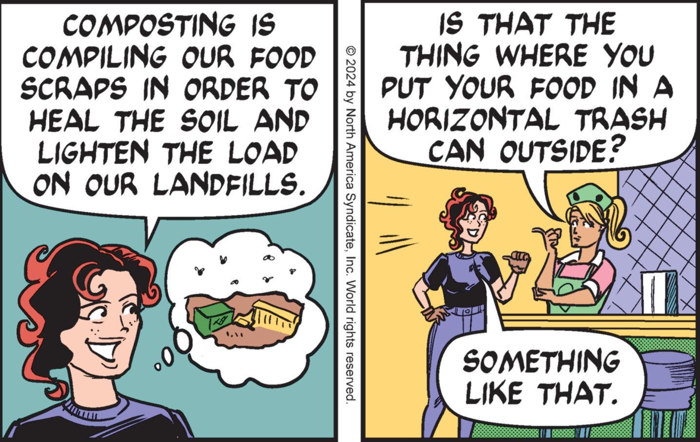 Line OCR: COMPOSTING IS COMPILING OUR FOOD SCRAPS IN ORDER TO HEAL THE SOIL AND LIGHTEN THE LOAD ON OUR LANDFILLS. IS THAT THE THING WHERE YOU PUT YOUR FOOD IN A HORIZONTAL TRASH CAN OUTSIDE? © 2024 by North America SyndicateInc. World rights reserved. SOMETHING LIKE THAT. COMPOSTING IS COMPILING OUR FOOD SCRAPS IN ORDER TO HEAL THE SOIL AND LIGHTEN THE LOAD ON OUR LANDFILLS . IS THAT THE THING WHERE YOU PUT YOUR FOOD IN A HORIZONTAL TRASH CAN OUTSIDE ? © 2024 by North America SyndicateInc. World rights reserved . SOMETHING LIKE THAT .