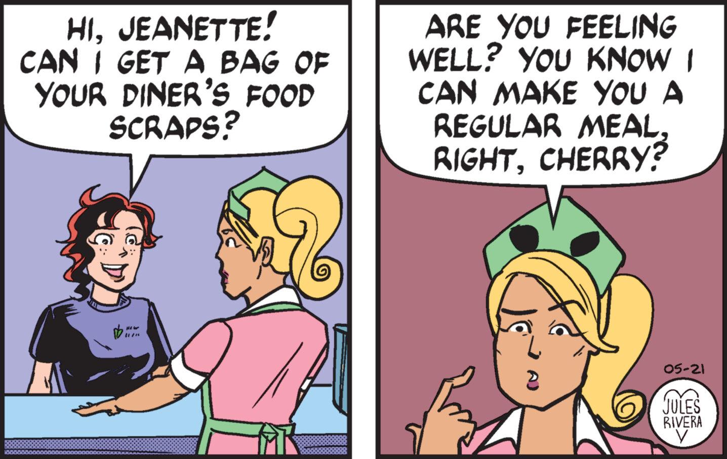 Mammal OCR: HIJEANETTE! CAN I GET A BAG OF YOUR DINER'S FOOD SCRAPS? ARE YOU FEELING WELL? YOU KNOW I CAN MAKE YOU A REGULAR MEALCHERRY? 11/1 05-21 JULES RIVERA HIJEANETTE ! CAN I GET A BAG OF YOUR DINER'S FOOD SCRAPS ? ARE YOU FEELING WELL ? YOU KNOW I CAN MAKE YOU A REGULAR MEALCHERRY ? 11/1 05-21 JULES RIVERA