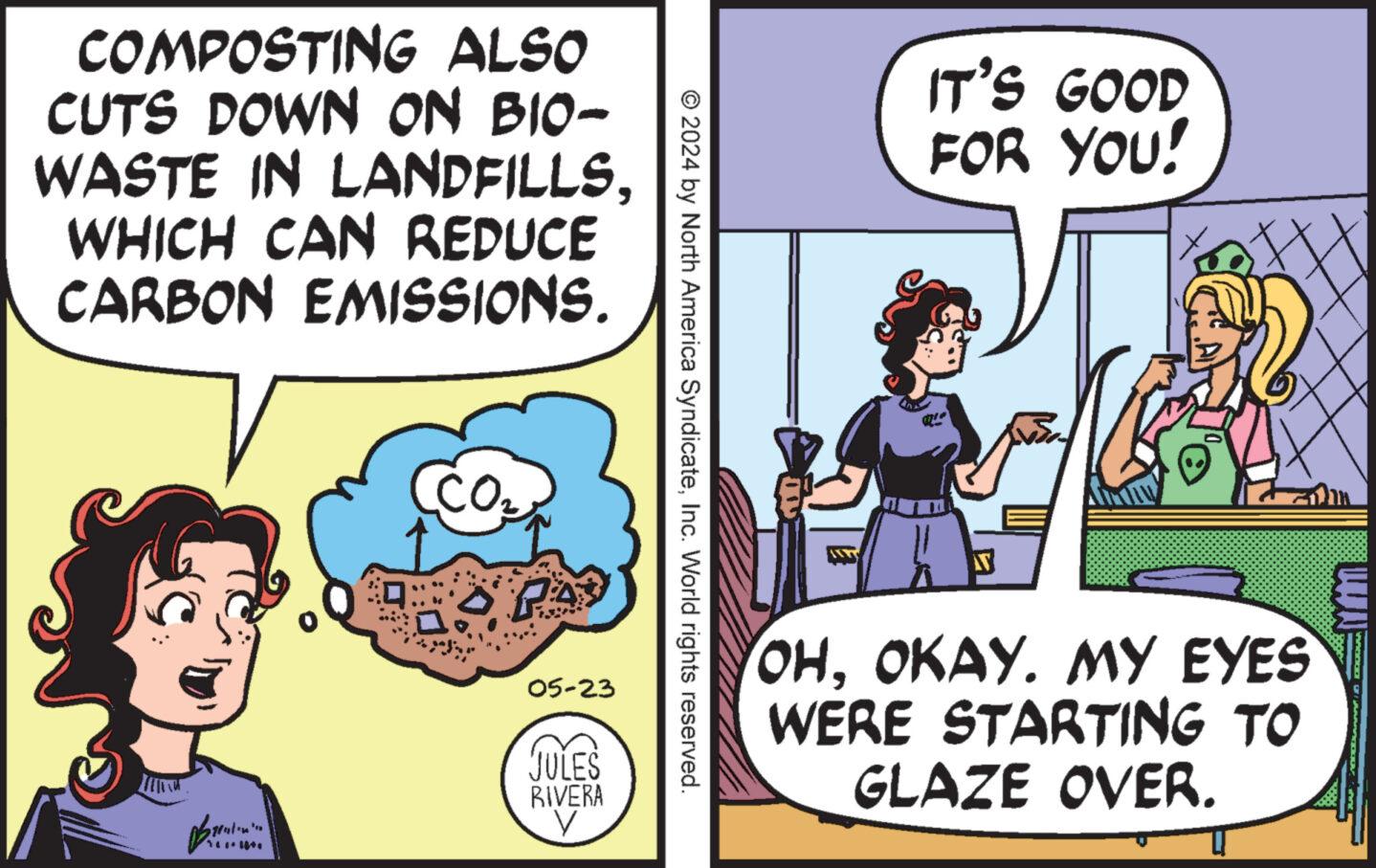 Art OCR: COMPOSTING ALSO CUTS DOWN ON BIO- WASTE IN LANDFILLSWHICH CAN REDUCE CARBON EMISSIONS. CO2 PA © 2024 by North America SyndicateInc. World rights reserved. B 05-23 JULES RIVERA IT'S GOOD FOR YOU! 7 OHOKAY. MY EYES WERE STARTING TO GLAZE OVER. COMPOSTING ALSO CUTS DOWN ON BIO- WASTE IN LANDFILLSWHICH CAN REDUCE CARBON EMISSIONS . CO2 PA © 2024 by North America SyndicateInc. World rights reserved . B 05-23 JULES RIVERA IT'S GOOD FOR YOU ! 7 OHOKAY . MY EYES WERE STARTING TO GLAZE OVER .