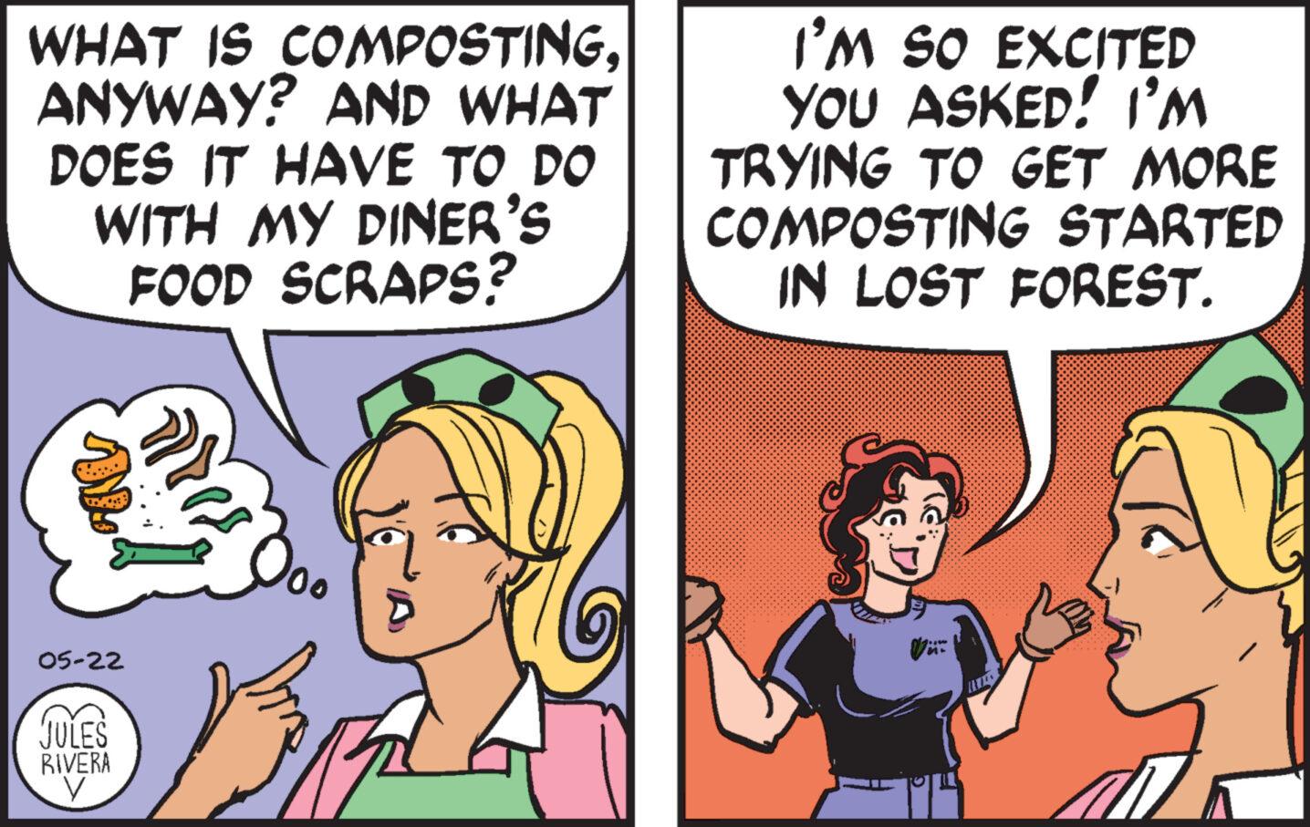 Jaw OCR: WHAT IS COMPOSTINGANYWAY? AND WHAT DOES IT HAVE TO DO WITH MY DINER'S FOOD SCRAPS? I'M SO EXCITED YOU ASKED! I'M TRYING TO GET MORE COMPOSTING STARTED IN LOST FOREST. 05-22 JULES RIVERA M+ WHAT IS COMPOSTINGANYWAY ? AND WHAT DOES IT HAVE TO DO WITH MY DINER'S FOOD SCRAPS ? I'M SO EXCITED YOU ASKED ! I'M TRYING TO GET MORE COMPOSTING STARTED IN LOST FOREST . 05-22 JULES RIVERA M +