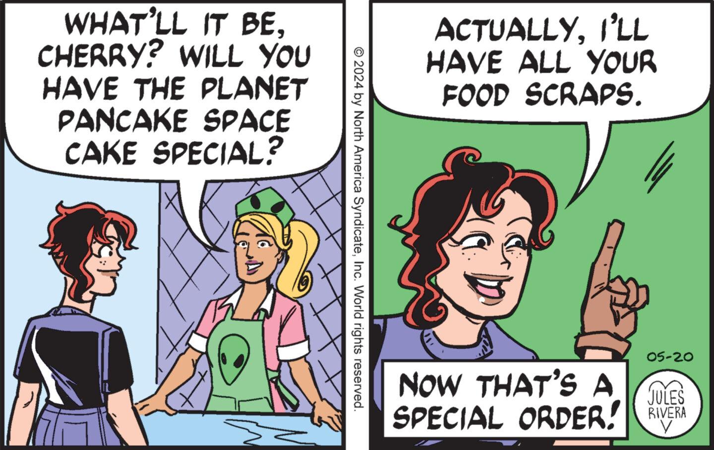 Mammal OCR: WHAT'LL IT BECHERRY? WILL YOU HAVE THE PLANET PANCAKE SPACE CAKE SPECIAL? ACTUALLYI'LL HAVE ALL YOUR FOOD SCRAPS. © 2024 by North America SyndicateInc. World rights reserved. NOW THAT'S A 05-20 JULES SPECIAL ORDER! RIVERA V WHAT'LL IT BECHERRY ? WILL YOU HAVE THE PLANET PANCAKE SPACE CAKE SPECIAL ? ACTUALLYI'LL HAVE ALL YOUR FOOD SCRAPS . © 2024 by North America SyndicateInc. World rights reserved . NOW THAT'S A 05-20 JULES SPECIAL ORDER ! RIVERA V