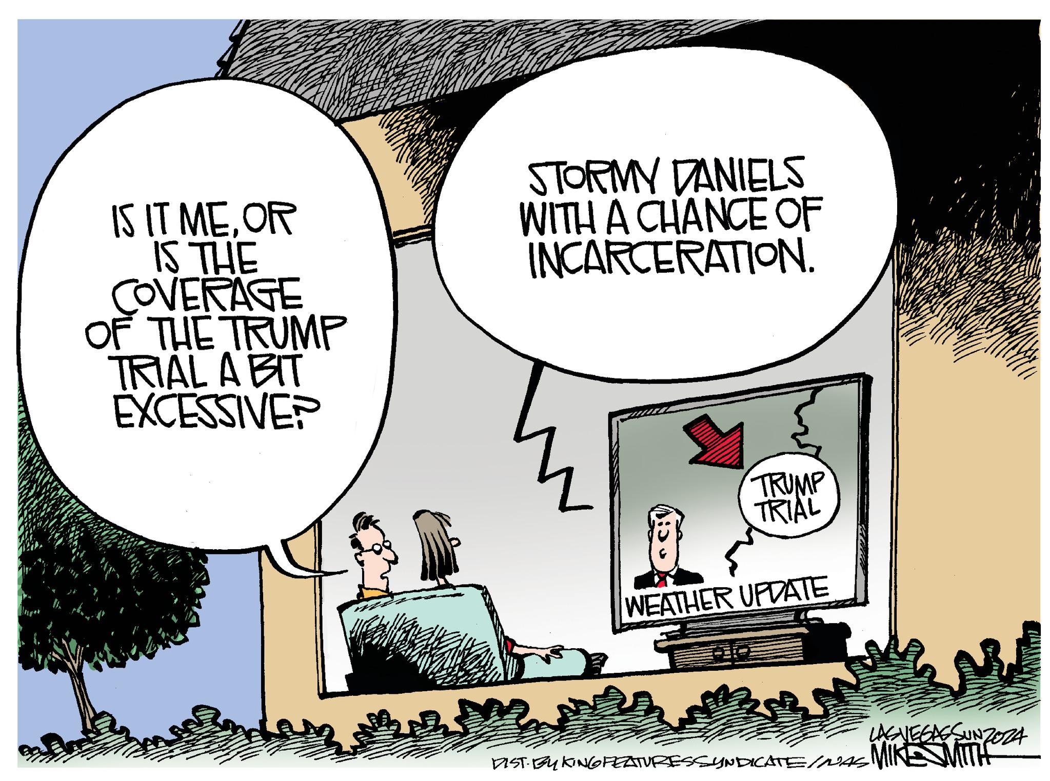 Illustration OCR: IS IT MEOR IS THE COVERAGE OF THE TRUMP TRIAL A BIT EXCESSIVE? STORMY DANIELS WITH A CHANCE OF INCARCERATION. TRUMP TRIAL WEATHER UPDATE LASVEGASSUNZOZA DIST BY KING FEATURESSYNDICATE/WAS MIKE MITH IS IT MEOR IS THE COVERAGE OF THE TRUMP TRIAL A BIT EXCESSIVE ? STORMY DANIELS WITH A CHANCE OF INCARCERATION . TRUMP TRIAL WEATHER UPDATE LASVEGASSUNZOZA DIST BY KING FEATURESSYNDICATE / WAS MIKE MITH