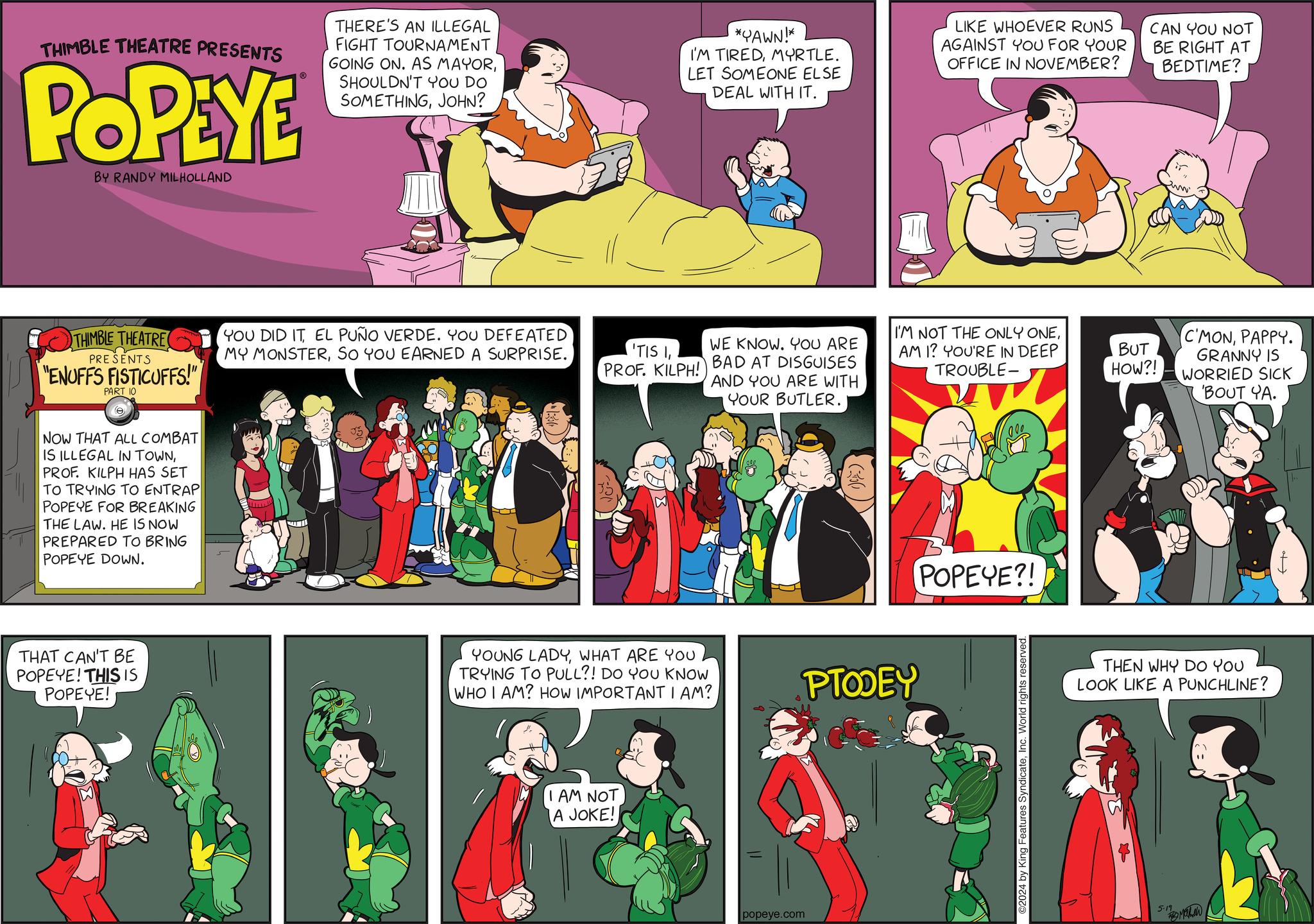 Illustration OCR: THIMBLE THEATRE PRESENTS POPEYE BY RANDY MILHOLLAND THERE'S AN ILLEGAL FIGHT TOURNAMENT GOING ON. AS MAYORSHOULDN'T YOU DO SOMETHINGJOHN? *YAWN!* I'M TIREDMYRTLE. LET SOMEONE ELSE DEAL WITH IT. LIKE WHOEVER RUNS AGAINST YOU FOR YOUR OFFICE IN NOVEMBER? CAN YOU NOT BE RIGHT AT BEDTIME? THIMBLE THEATRE PRESENTS "ENUFFS FISTICUFFS!" PART 10 ? NOW THAT ALL COMBAT IS ILLEGAL IN TOWNPROF. KILPH HAS SET TO TRYING TO ENTRAP POPEYE FOR BREAKING THE LAW. HE IS NOW PREPARED TO BRING POPEYE DOWN. YOU DID IT EL PUÑO VERDE. YOU DEFEATED MY MONSTERSO YOU EARNED A SURPRISE. WE KNOW. YOU ARE 'TIS 1PROF. KILPH! BAD AT DISGUISES AND YOU ARE WITH YOUR BUTLER. I'M NOT THE ONLY ONEAM I? YOU'RE IN DEEP TROUBLE- BUT C'MONPAPPY. GRANNY IS HOW?! WORRIED SICK THAT CAN'T BE POPEYE! THIS IS POPEYE! YOUNG LADYWHAT ARE YOU TRYING TO PULL?! DO YOU KNOW WHO I AM? HOW IMPORTANT I AM? PTODEY I AM NOT A JOKE! popeye.com POPEYE?! 02024 by King Features SyndicateInc. World rights reserved. 'BOUT YA. THEN WHY DO YOU LOOK LIKE A PUNCHLINE? 5-19 ??? THIMBLE THEATRE PRESENTS POPEYE BY RANDY MILHOLLAND THERE'S AN ILLEGAL FIGHT TOURNAMENT GOING ON . AS MAYORSHOULDN'T YOU DO SOMETHINGJOHN ? * YAWN ! * I'M TIREDMYRTLE . LET SOMEONE ELSE DEAL WITH IT . LIKE WHOEVER RUNS AGAINST YOU FOR YOUR OFFICE IN NOVEMBER ? CAN YOU NOT BE RIGHT AT BEDTIME ? THIMBLE THEATRE PRESENTS " ENUFFS FISTICUFFS ! " PART 10 ? NOW THAT ALL COMBAT IS ILLEGAL IN TOWNPROF . KILPH HAS SET TO TRYING TO ENTRAP POPEYE FOR BREAKING THE LAW . HE IS NOW PREPARED TO BRING POPEYE DOWN . YOU DID IT EL PUÑO VERDE . YOU DEFEATED MY MONSTERSO YOU EARNED A SURPRISE . WE KNOW . YOU ARE ' TIS 1PROF . KILPH ! BAD AT DISGUISES AND YOU ARE WITH YOUR BUTLER . I'M NOT THE ONLY ONEAM I ? YOU'RE IN DEEP TROUBLE- BUT C'MONPAPPY . GRANNY IS HOW ?! WORRIED SICK THAT CAN'T BE POPEYE ! THIS IS POPEYE ! YOUNG LADYWHAT ARE YOU TRYING TO PULL ?! DO YOU KNOW WHO I AM ? HOW IMPORTANT I AM ? PTODEY I AM NOT A JOKE ! popeye.com POPEYE ?! 02024 by King Features SyndicateInc. World rights reserved . ' BOUT YA . THEN WHY DO YOU LOOK LIKE A PUNCHLINE ? 5-19 ???