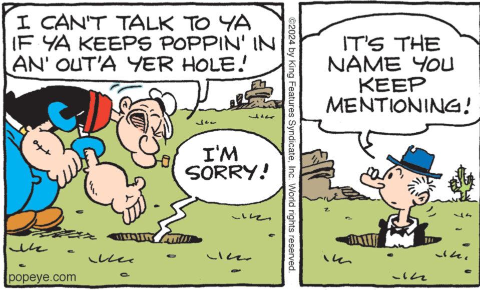 Art OCR: I CAN'T TALK TO YA IF YA KEEPS POPPIN' IN AN' OUT'A YER HOLE! ?? C Le e G popeye.com J I'M SORRY! ???? ?? ©2024 by King Features SyndicateInc. World rights reserved. IT'S THE NAME YOU KEEP MENTIONING! Z im -In - I CAN'T TALK TO YA IF YA KEEPS POPPIN ' IN AN ' OUT'A YER HOLE ! ?? C Le e G popeye.com J I'M SORRY ! ???? ?? © 2024 by King Features SyndicateInc. World rights reserved . IT'S THE NAME YOU KEEP MENTIONING ! Z im -In -