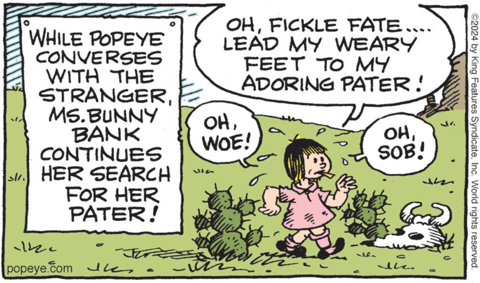 Art OCR: ©2024 by King Features SyndicateInc. World rights reserved. WHILE POPEYE CONVERSES WITH THE STRANGERMS. BUNNY BANK CONTINUES SHER SEARCH FOR HER PATER! OHFICKLE FATE.... LEAD MY WEARY FEET TO MY ADORING PATER! OHWOE! OHSOB! 12c popeye.com h - © 2024 by King Features SyndicateInc. World rights reserved . WHILE POPEYE CONVERSES WITH THE STRANGERMS . BUNNY BANK CONTINUES SHER SEARCH FOR HER PATER ! OHFICKLE FATE .... LEAD MY WEARY FEET TO MY ADORING PATER ! OHWOE ! OHSOB ! 12c popeye.com h -