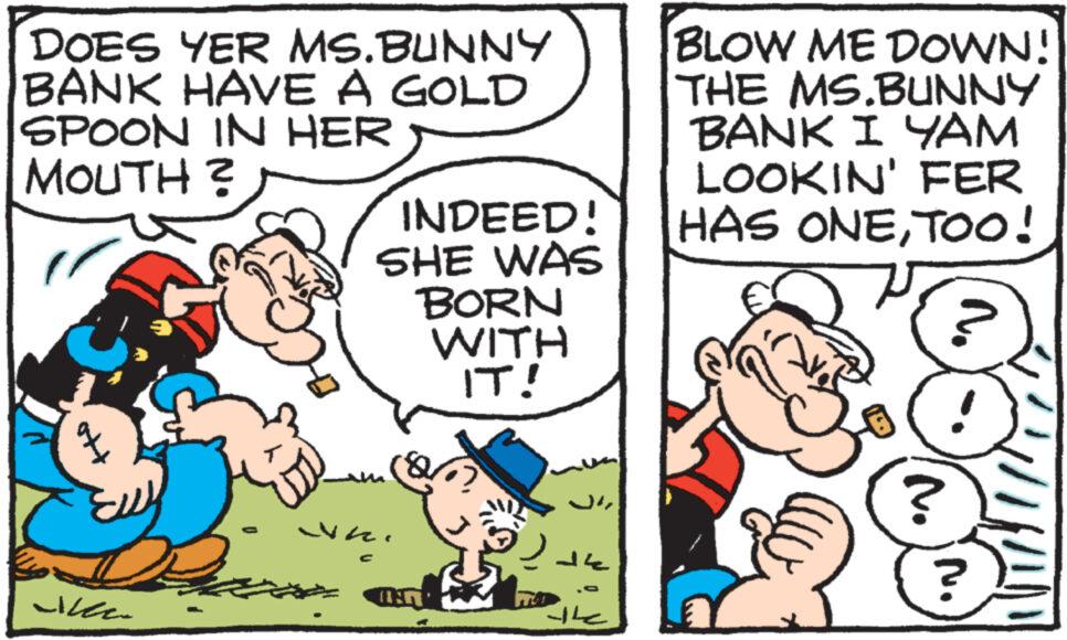 Art OCR: DOES YER MS.BUNNY BANK HAVE A GOLD SPOON IN HER MOUTH? INDEED! SHE WAS BORN BLOW ME DOWN! THE MS.BUNNY BANK I YAM LOOKIN' FER HAS ONETOO! & AER' WITH IT! DOES YER MS.BUNNY BANK HAVE A GOLD SPOON IN HER MOUTH ? INDEED ! SHE WAS BORN BLOW ME DOWN ! THE MS.BUNNY BANK I YAM LOOKIN ' FER HAS ONETOO ! & AER ' WITH IT !