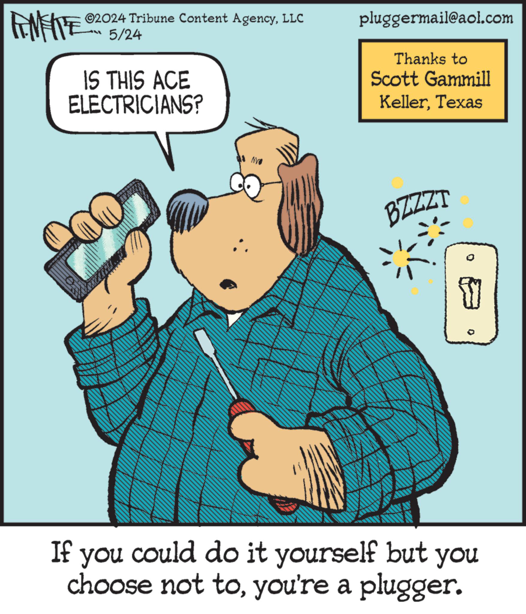 Parallel OCR: 02024 Tribune Content AgencyLLC 5/24 IS THIS ACE ELECTRICIANS? pluggermail@aol.com Thanks to Scott Gammill KellerTexas BZZZT { ° If you could do it yourself but you choose not toyou're a plugger. 02024 Tribune Content AgencyLLC 5/24 IS THIS ACE ELECTRICIANS ? pluggermail@aol.com Thanks to Scott Gammill KellerTexas BZZZT { ° If you could do it yourself but you choose not toyou're a plugger .