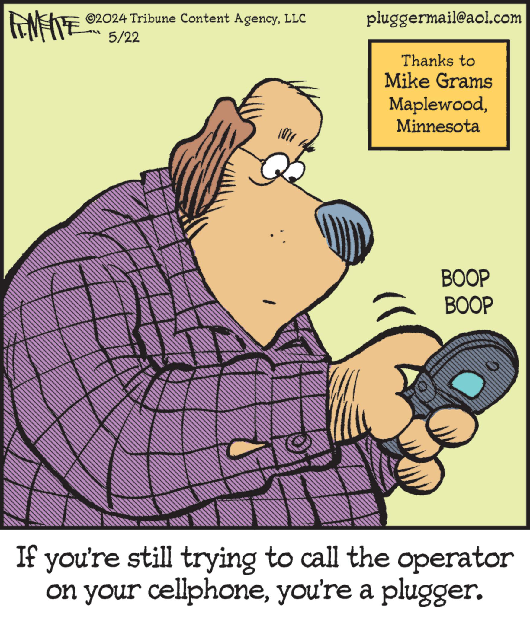 Drawing OCR: FEMEIE ©2024 Tribune Content AgencyLLC 5/22 pluggermail@aol.com Thanks to Mike Grams MaplewoodMinnesota BOOP BOOP If you're still trying to call the operator on your cellphoneyou're a plugger. FEMEIE © 2024 Tribune Content AgencyLLC 5/22 pluggermail@aol.com Thanks to Mike Grams MaplewoodMinnesota BOOP BOOP If you're still trying to call the operator on your cellphoneyou're a plugger .