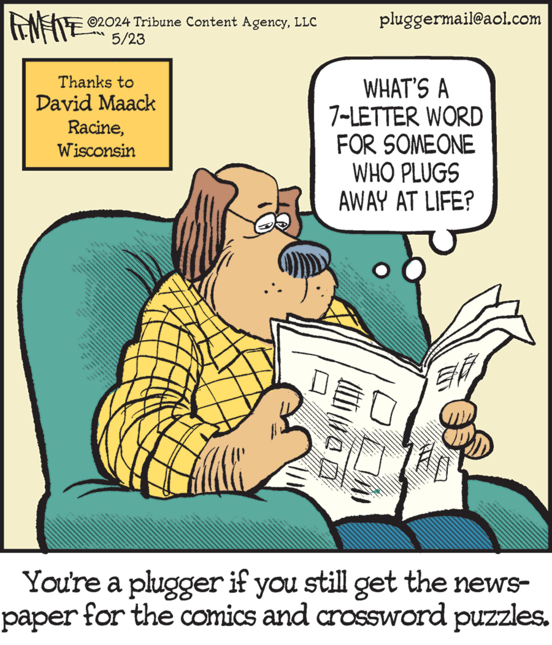 Humour OCR: ©2024 Tribune Content AgencyLLC FINITE 05/23 Thanks to David Maack RacineWisconsin 6 pluggermail@aol.com WHAT'S A 7-LETTER WORD FOR SOMEONE WHO PLUGS AWAY AT LIFE? ? You're a plugger if you still get the news- paper for the comics and crossword puzzles. © 2024 Tribune Content AgencyLLC FINITE 05/23 Thanks to David Maack RacineWisconsin 6 pluggermail@aol.com WHAT'S A 7 - LETTER WORD FOR SOMEONE WHO PLUGS AWAY AT LIFE ? ? You're a plugger if you still get the news- paper for the comics and crossword puzzles .