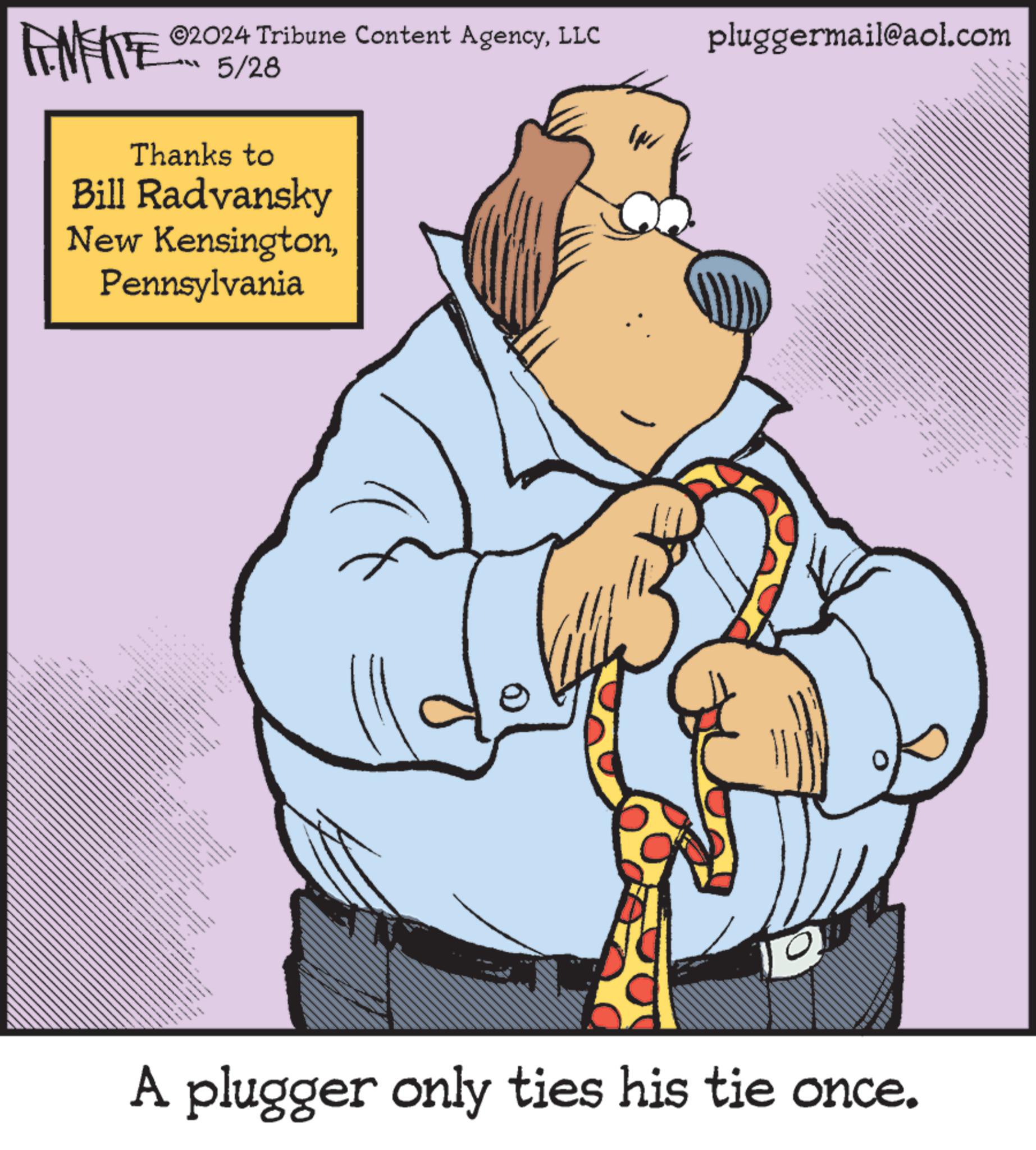 Fictional character OCR: IN pluggermail@aol.com LIMITE ©2024 Tribune Content AgencyLLC 5/28 Thanks to Bill Radvansky New KensingtonPennsylvania www wwwww ** -- 6 A plugger only ties his tie once. - IN pluggermail@aol.com LIMITE © 2024 Tribune Content AgencyLLC 5/28 Thanks to Bill Radvansky New KensingtonPennsylvania www wwwww ** -- 6 A plugger only ties his tie once . -