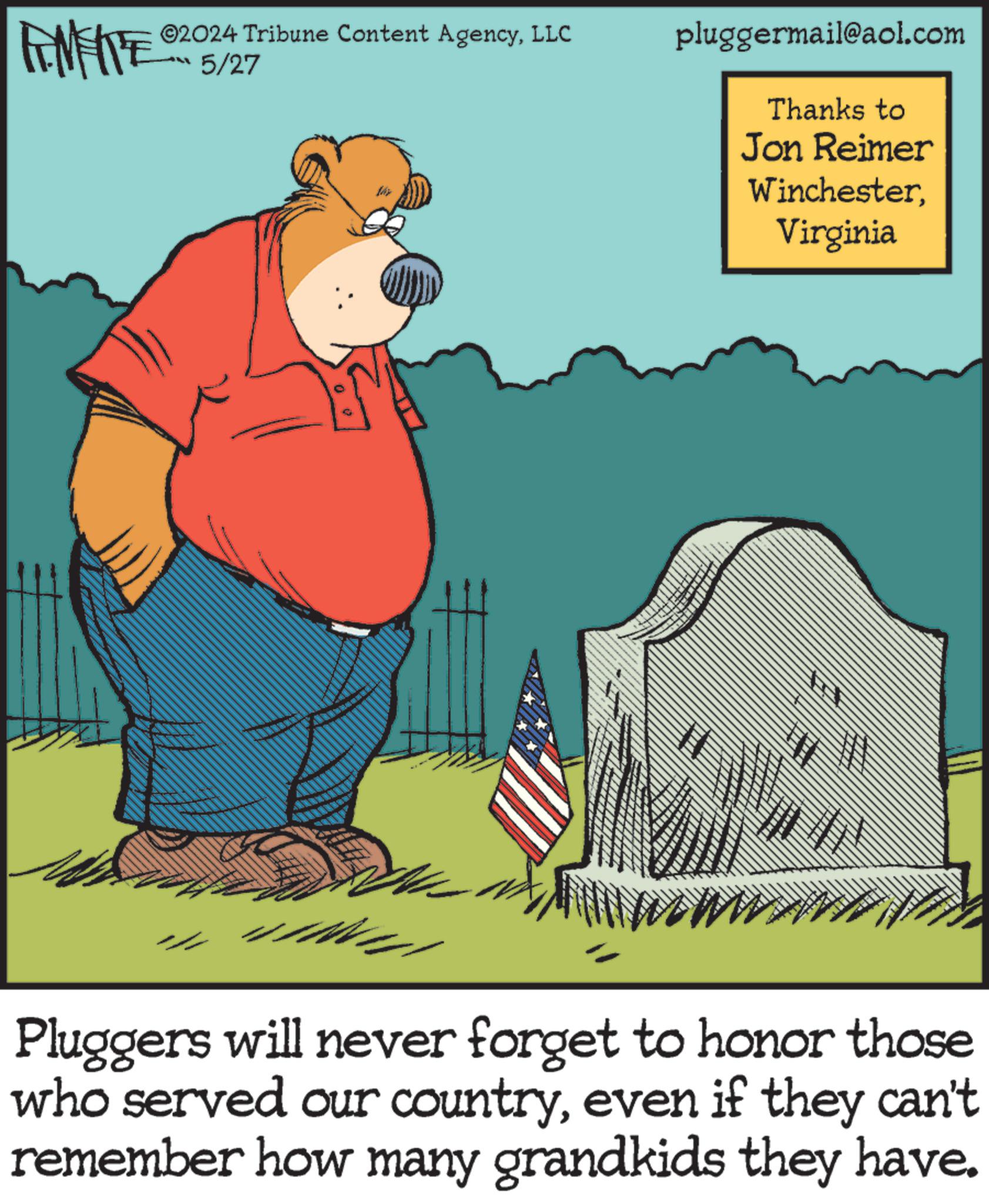 Humour OCR: FEMEIE 2024 Tribune Content AgencyLLC 5/27 pluggermail@aol.com Thanks to Jon Reimer WinchesterVirginia Pluggers will never forget to honor those who served our countryeven if they can't remember how many grandkids they have. FEMEIE 2024 Tribune Content AgencyLLC 5/27 pluggermail@aol.com Thanks to Jon Reimer WinchesterVirginia Pluggers will never forget to honor those who served our countryeven if they can't remember how many grandkids they have .