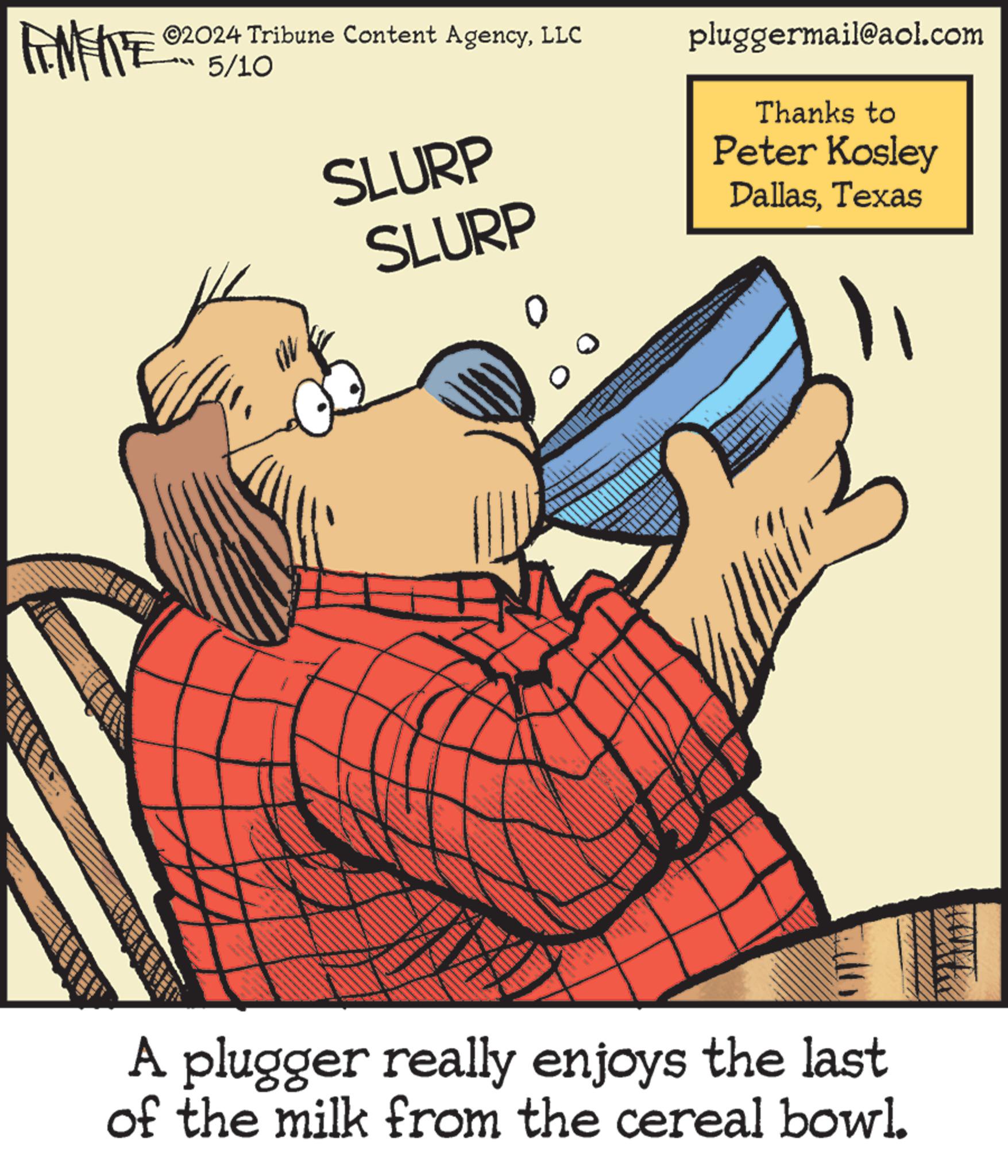 Illustration OCR: ©2024 Tribune Content AgencyLLC 5/10 SLURP SLURP pluggermail@aol.com Thanks to Peter Kosley DallasTexas A plugger really enjoys the last of the milk from the cereal bowl. © 2024 Tribune Content AgencyLLC 5/10 SLURP SLURP pluggermail@aol.com Thanks to Peter Kosley DallasTexas A plugger really enjoys the last of the milk from the cereal bowl .