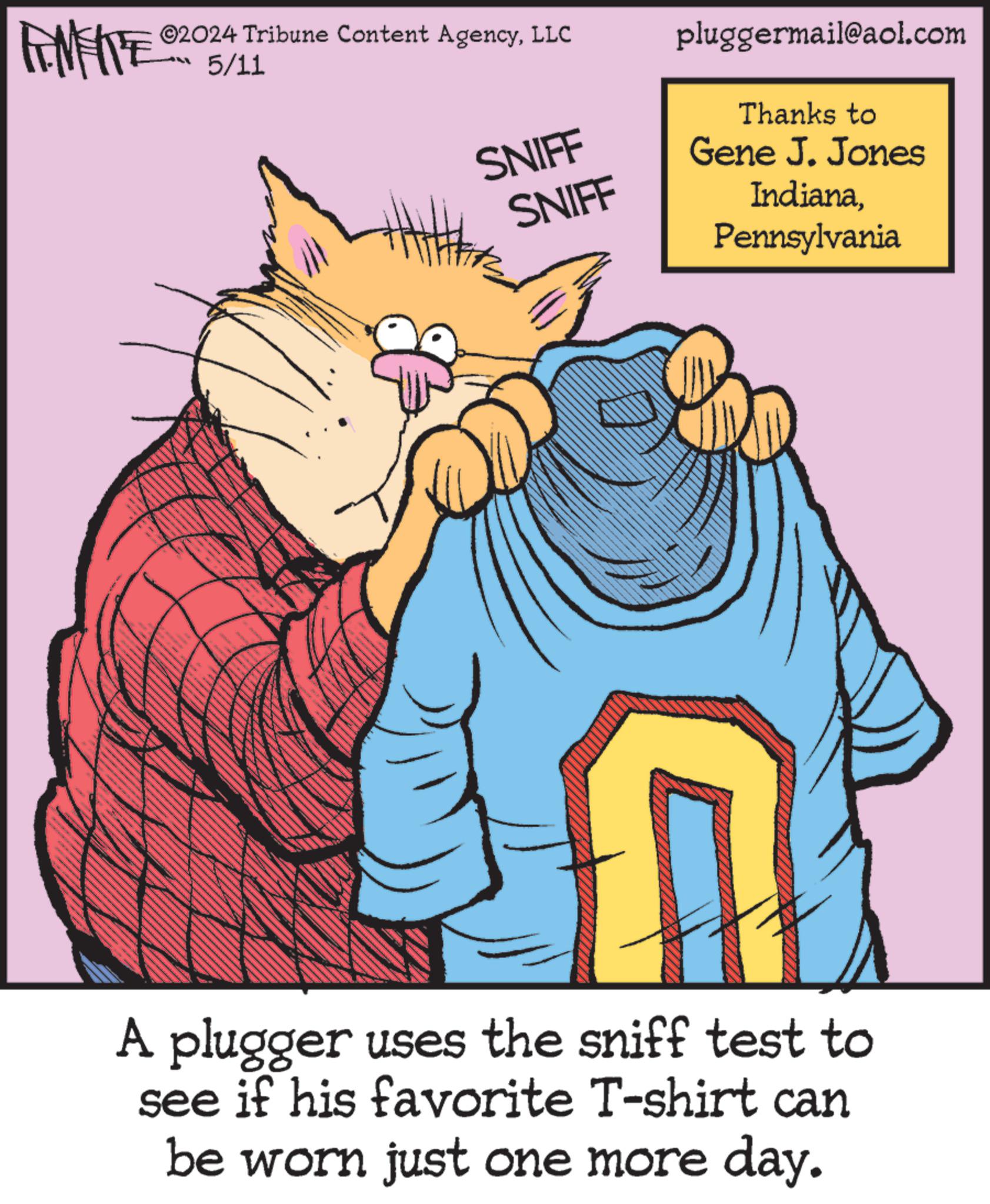 Rectangle OCR: 2024 Tribune Content AgencyLLC 5/11 SNIFF SNIFF pluggermail@aol.com Thanks to Gene J. Jones IndianaPennsylvania A plugger uses the sniff test to see if his favorite T-shirt can be worn just one more day. 2024 Tribune Content AgencyLLC 5/11 SNIFF SNIFF pluggermail@aol.com Thanks to Gene J. Jones IndianaPennsylvania A plugger uses the sniff test to see if his favorite T - shirt can be worn just one more day .