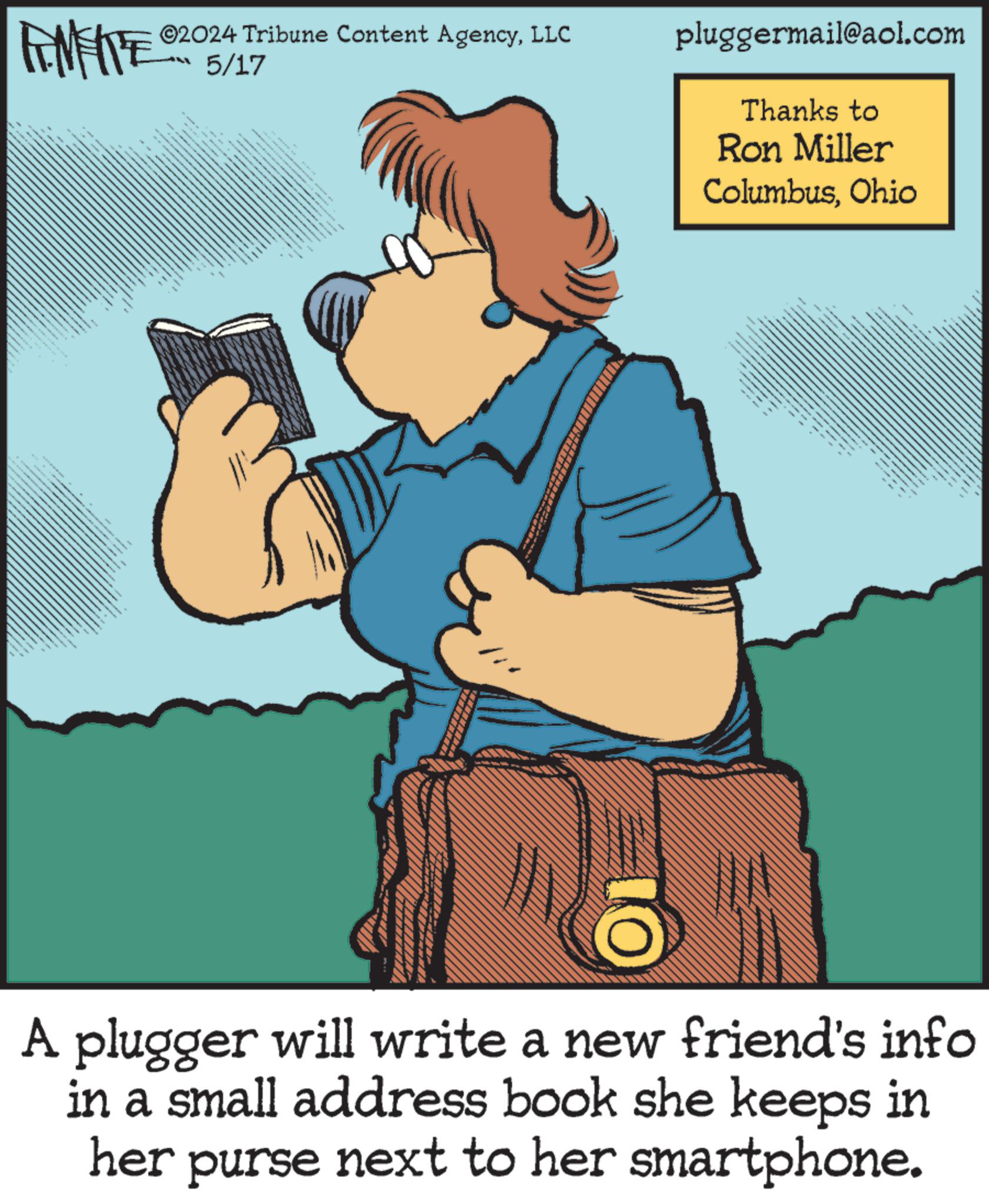 Conversation OCR: FINITE @2024 Tribune Content AgencyLLC 5/17 pluggermail@aol.com Thanks to Ron Miller ColumbusOhio A plugger will write a new friend's info in a small address book she keeps in her purse next to her smartphone. FINITE @ 2024 Tribune Content AgencyLLC 5/17 pluggermail@aol.com Thanks to Ron Miller ColumbusOhio A plugger will write a new friend's info in a small address book she keeps in her purse next to her smartphone .