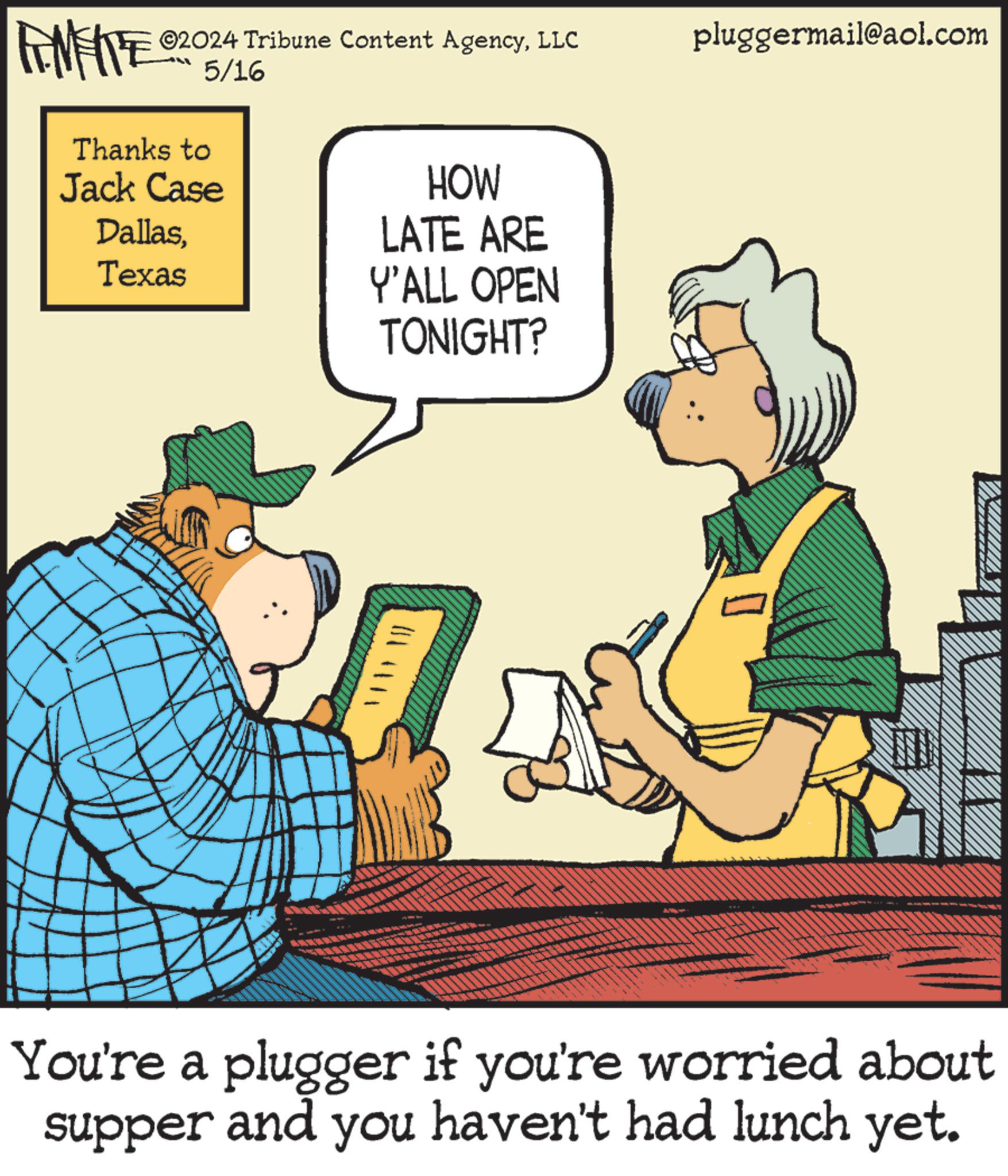 Art OCR: ©2024 Tribune Content AgencyLLC FINITE 05/16 Thanks to Jack Case DallasTexas HOW LATE ARE Y'ALL OPEN TONIGHT? pluggermail@aol.com You're a plugger if you're worried about supper and you haven't had lunch yet. © 2024 Tribune Content AgencyLLC FINITE 05/16 Thanks to Jack Case DallasTexas HOW LATE ARE Y'ALL OPEN TONIGHT ? pluggermail@aol.com You're a plugger if you're worried about supper and you haven't had lunch yet .