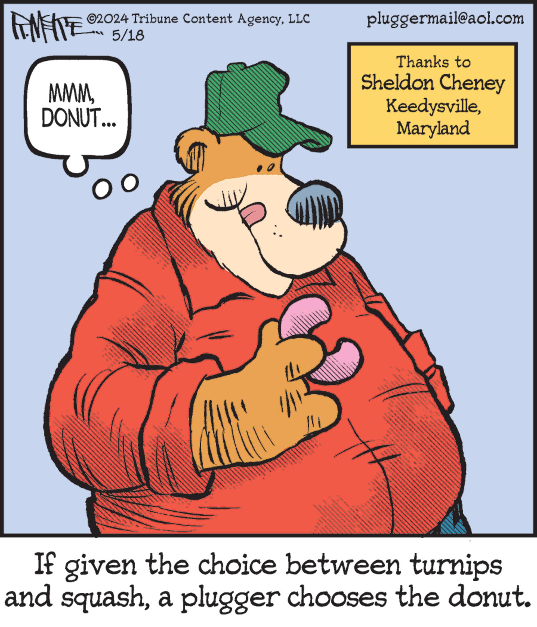 Hat OCR: ©2024 Tribune Content AgencyLLC 5/18 FENFITE® MMM DONUT... pluggermail@aol.com Thanks to Sheldon Cheney KeedysvilleMaryland INTE N If given the choice between turnips and squasha plugger chooses the donut. © 2024 Tribune Content AgencyLLC 5/18 FENFITE® MMM DONUT ... pluggermail@aol.com Thanks to Sheldon Cheney KeedysvilleMaryland INTE N If given the choice between turnips and squasha plugger chooses the donut .