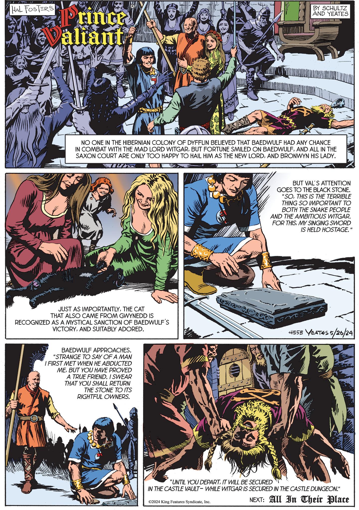 Fiction OCR: HAL FOSTER'S Prince aliant BY SCHULTZ AND YEATES NO ONE IN THE HIBERNIAN COLONY OF DYFFLIN BELIEVED THAT BAEDWULF HAD ANY CHANCE IN COMBAT WITH THE MAD LORD WITGARAND ALL IN THE SAXON COURT ARE ONLY TOO HAPPY TO HAIL HIM AS THE NEW LORDAND BRONWYN HIS LADY. JUST AS IMPORTANTLYTHE CAT THAT ALSO CAME FROM GWYNEDD IS RECOGNIZED AS A MYSTICAL SANCTION OF BAEDWULF'S VICTORYAND SUITABLY ADORED. BAEDWULF APPROACHES. "STRANGE TO SAY OF A MAN I FIRST MET WHEN HE ABDUCTED MEBUT YOU HAVE PROVED A TRUE FRIEND. I SWEAR THAT YOU SHALL RETURN THE STONE TO ITS RIGHTFUL OWNERS. BUT VAL'S ATTENTION GOES TO THE BLACK STONE. "SOTHIS IS THE TERRIBLE THING SO IMPORTANT TO BOTH THE SNAKE PEOPLE AND THE AMBITIOUS WITGAR. FOR THISMY SINGING SWORD IS HELD HOSTAGE.' 4555 YEATES 5/26/24 "UNTIL YOU DEPARTIT WILL BE SECURED IN THE CASTLE VAULT- WHILE WITGAR IS SECURED IN THE CASTLE DUNGEON." ©2024 King Features SyndicateInc. NEXT: All In Their Place HAL FOSTER'S Prince aliant BY SCHULTZ AND YEATES NO ONE IN THE HIBERNIAN COLONY OF DYFFLIN BELIEVED THAT BAEDWULF HAD ANY CHANCE IN COMBAT WITH THE MAD LORD WITGARBUT FORTUNE SMILED ON BAEDWULFAND ALL IN THE SAXON COURT ARE ONLY TOO HAPPY TO HAIL HIM AS THE NEW LORDAND BRONWYN HIS LADY . JUST AS IMPORTANTLYTHE CAT THAT ALSO CAME FROM GWYNEDD IS RECOGNIZED AS A MYSTICAL SANCTION OF BAEDWULF'S VICTORYAND SUITABLY ADORED . BAEDWULF APPROACHES . " STRANGE TO SAY OF A MAN I FIRST MET WHEN HE ABDUCTED MEBUT YOU HAVE PROVED A TRUE FRIEND . I SWEAR THAT YOU SHALL RETURN THE STONE TO ITS RIGHTFUL OWNERS . BUT VAL'S ATTENTION GOES TO THE BLACK STONE . " SOTHIS IS THE TERRIBLE THING SO IMPORTANT TO BOTH THE SNAKE PEOPLE AND THE AMBITIOUS WITGAR . FOR THISMY SINGING SWORD IS HELD HOSTAGE . ' 4555 YEATES 5/26/24 " UNTIL YOU DEPARTIT WILL BE SECURED IN THE CASTLE VAULT- WHILE WITGAR IS SECURED IN THE CASTLE DUNGEON . " © 2024 King Features SyndicateInc. NEXT : All In Their Place