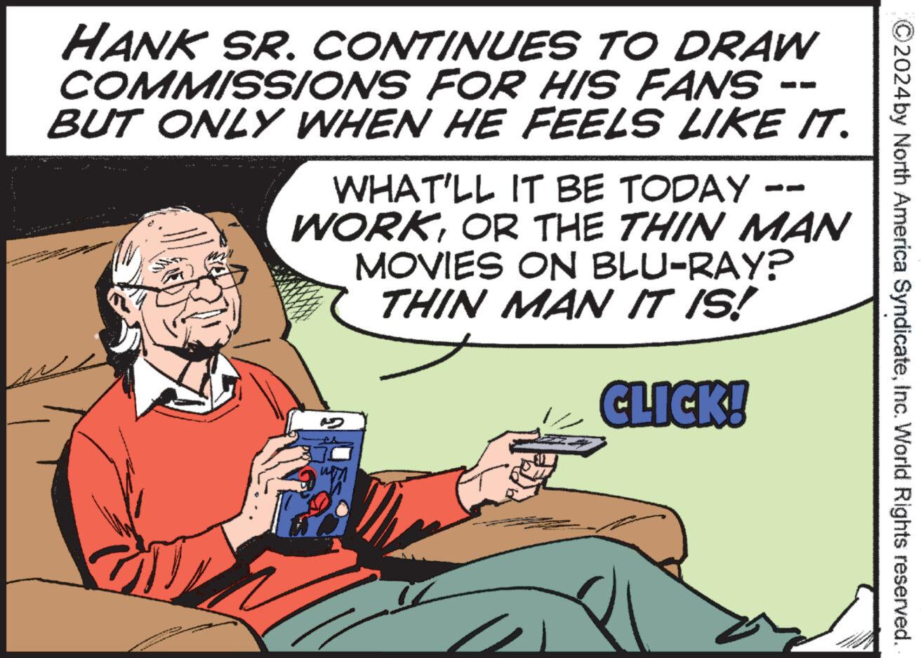 Humour OCR: ©2024 by North America SyndicateInc. World Rights reserved. HANK SR. CONTINUES TO DRAW COMMISSIONS FOR HIS FANS BUT ONLY WHEN HE FEELS LIKE IT. WHAT'LL IT BE TODAY WORKOR THE THIN MAN MOVIES ON BLU-RAY? THIN MAN IT IS! CLICK! © 2024 by North America SyndicateInc. World Rights reserved . HANK SR . CONTINUES TO DRAW COMMISSIONS FOR HIS FANS BUT ONLY WHEN HE FEELS LIKE IT . WHAT'LL IT BE TODAY WORKOR THE THIN MAN MOVIES ON BLU - RAY ? THIN MAN IT IS ! CLICK !