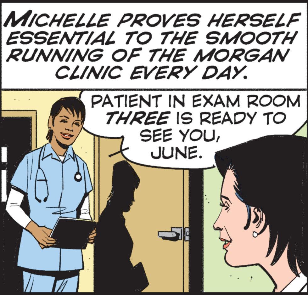 Cartoon OCR: MICHELLE PROVES HERSELF ESSENTIAL TO THE SMOOTH RUNNING OF THE MORGAN CLINIC EVERY DAY. PATIENT IN EXAM ROOM THREE IS READY TO SEE YOUJUNE. Vi MICHELLE PROVES HERSELF ESSENTIAL TO THE SMOOTH RUNNING OF THE MORGAN CLINIC EVERY DAY . PATIENT IN EXAM ROOM THREE IS READY TO SEE YOUJUNE . Vi
