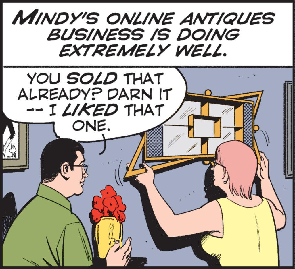Font OCR: MINDY'S ONLINE ANTIQUES BUSINESS IS DOING EXTREMELY WELL. YOU SOLD THAT ALREADY? DARN IT I LIKED THAT ONE. MINDY'S ONLINE ANTIQUES BUSINESS IS DOING EXTREMELY WELL . YOU SOLD THAT ALREADY ? DARN IT I LIKED THAT ONE .