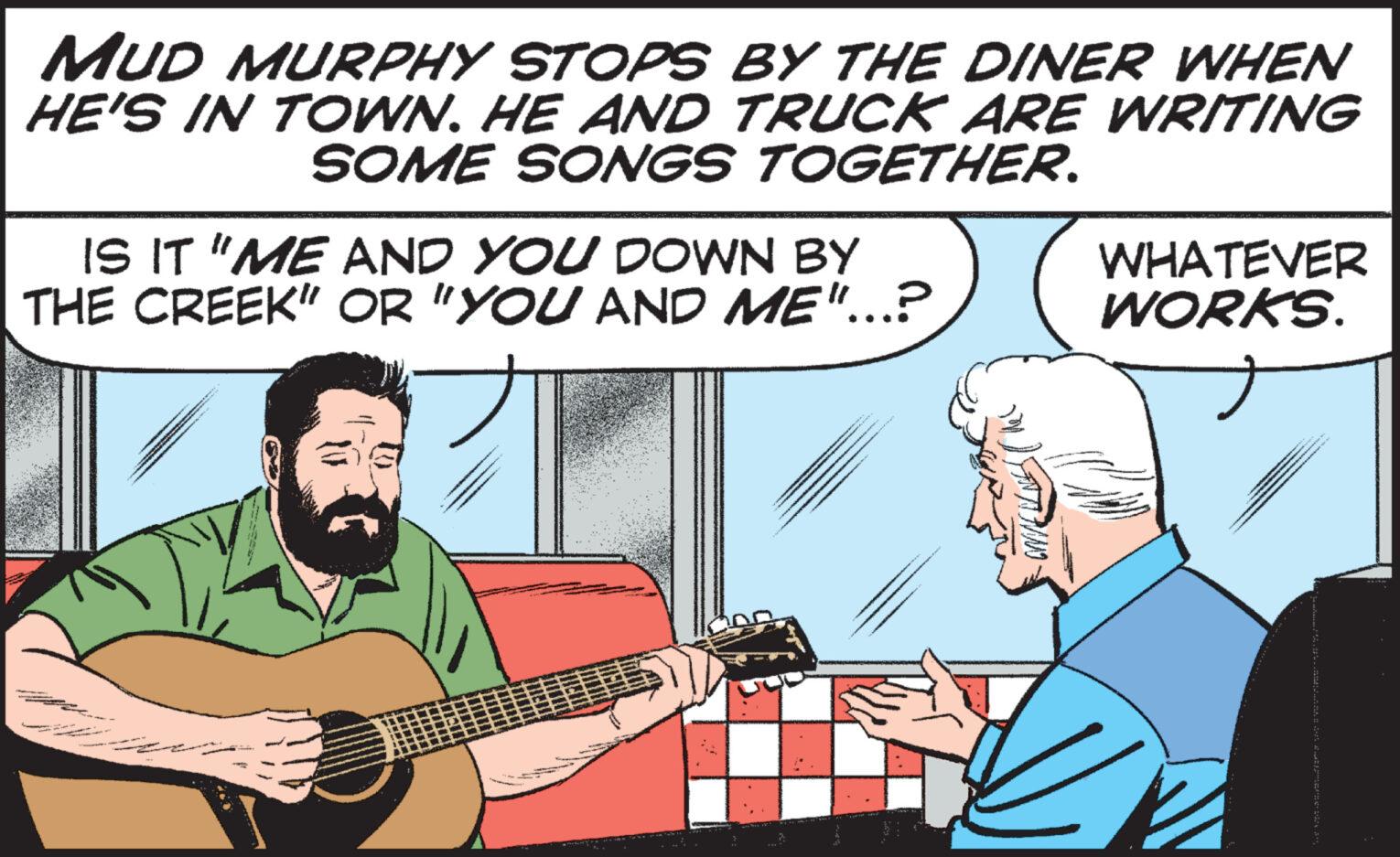 Cartoon OCR: MUD MURPHY STOPS BY THE DINER WHEN HE'S IN TOWN. HE AND TRUCK ARE WRITING SOME SONGS TOGETHER. IS IT "ME AND YOU DOWN BY THE CREEK" OR "YOU AND ME"...? WHATEVER WORKS. MUD MURPHY STOPS BY THE DINER WHEN HE'S IN TOWN . HE AND TRUCK ARE WRITING SOME SONGS TOGETHER . IS IT " ME AND YOU DOWN BY THE CREEK " OR " YOU AND ME " ... ? WHATEVER WORKS .