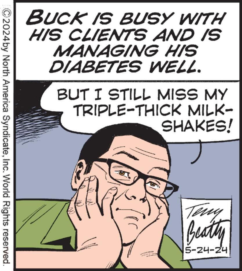 Mammal OCR: BUCK IS BUSY WITH HIS CLIENTS AND IS MANAGING HIS DIABETES WELL. BUT I STILL MISS MY TRIPLE-THICK MILK- SHAKES! 2024by North America SyndicateInc. World Rights reserved. Teny Beatty 5-24-24 BUCK IS BUSY WITH HIS CLIENTS AND IS MANAGING HIS DIABETES WELL . BUT I STILL MISS MY TRIPLE - THICK MILK- SHAKES ! 2024by North America SyndicateInc. World Rights reserved . Teny Beatty 5-24-24