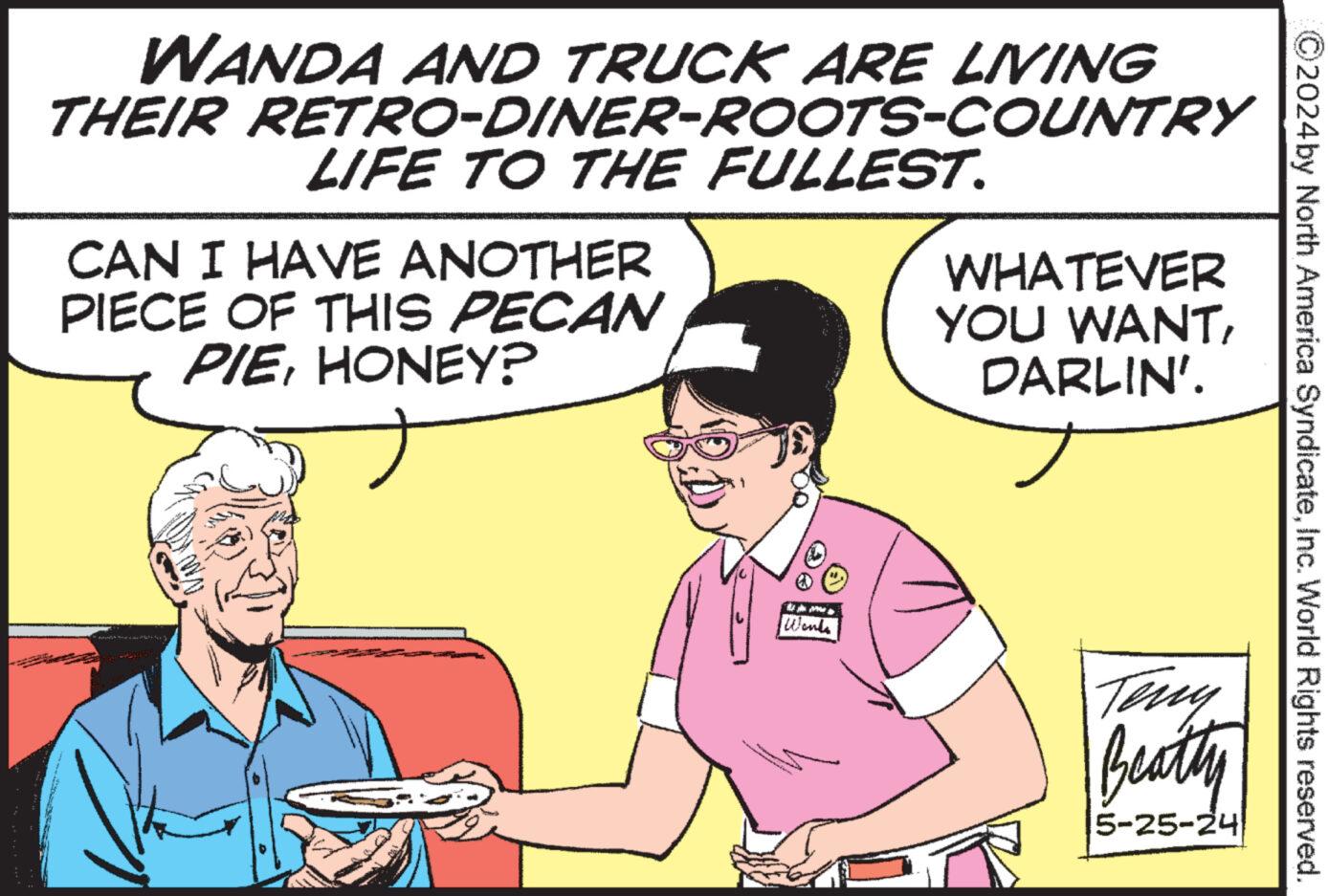 Finger OCR: ©2024 by North America SyndicateInc. World Rights reserved. WANDA AND TRUCK ARE LIVING THEIR RETRO-DINER-ROOTS-COUNTRY LIFE TO THE FULLEST. CAN I HAVE ANOTHER PIECE OF THIS PECAN PIEHONEY? WHATEVER YOU WANTDARLIN'. Wants Teny Beatty 5-25-24 © 2024 by North America SyndicateInc. World Rights reserved . WANDA AND TRUCK ARE LIVING THEIR RETRO - DINER - ROOTS - COUNTRY LIFE TO THE FULLEST . CAN I HAVE ANOTHER PIECE OF THIS PECAN PIEHONEY ? WHATEVER YOU WANTDARLIN ' . Wants Teny Beatty 5-25-24