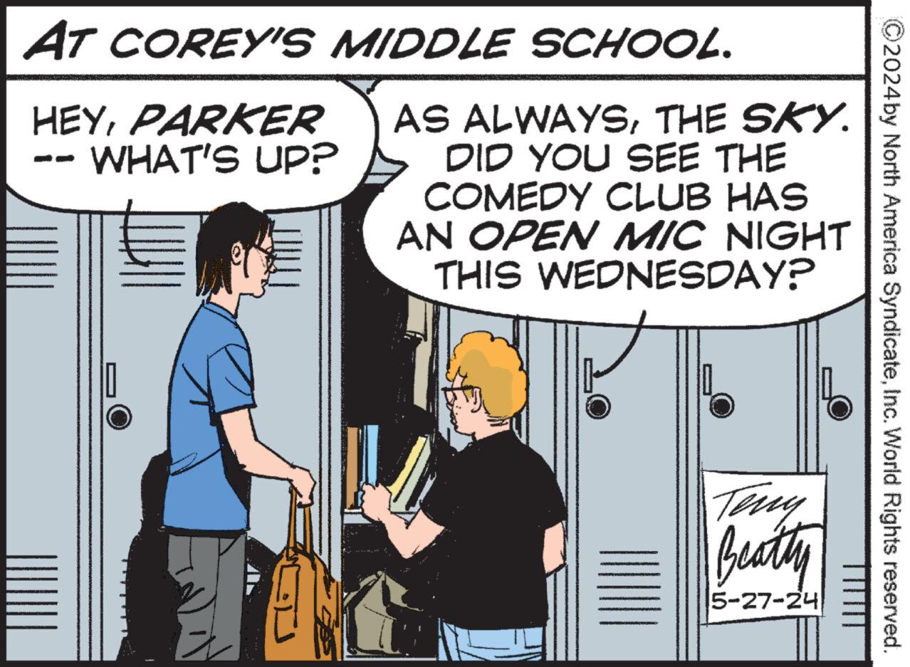 Conversation OCR: 2024by North America SyndicateInc. World Rights reserved. AT COREY'S MIDDLE SCHOOL. HEYPARKER WHAT'S UP? AS ALWAYSTHE SKY. DID YOU SEE THE COMEDY CLUB HAS AN OPEN MIC NIGHT THIS WEDNESDAY? Teny Beatty 5-27-24 2024by North America SyndicateInc. World Rights reserved . AT COREY'S MIDDLE SCHOOL . HEYPARKER WHAT'S UP ? AS ALWAYSTHE SKY . DID YOU SEE THE COMEDY CLUB HAS AN OPEN MIC NIGHT THIS WEDNESDAY ? Teny Beatty 5-27-24