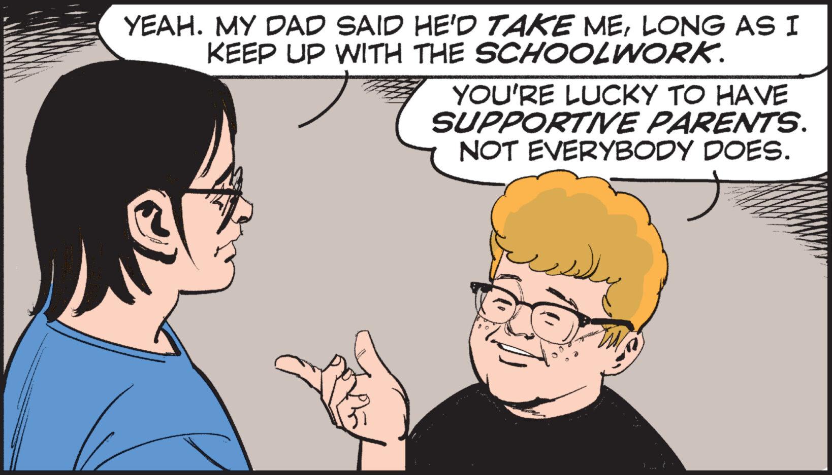 Organism OCR: YEAH. MY DAD SAID HE'D TAKE MELONG AS I KEEP UP WITH THE SCHOOLWORK. YOU'RE LUCKY TO HAVE SUPPORTIVE PARENTS. NOT EVERYBODY DOES. ? YEAH . MY DAD SAID HE'D TAKE MELONG AS I KEEP UP WITH THE SCHOOLWORK . YOU'RE LUCKY TO HAVE SUPPORTIVE PARENTS . NOT EVERYBODY DOES . ?
