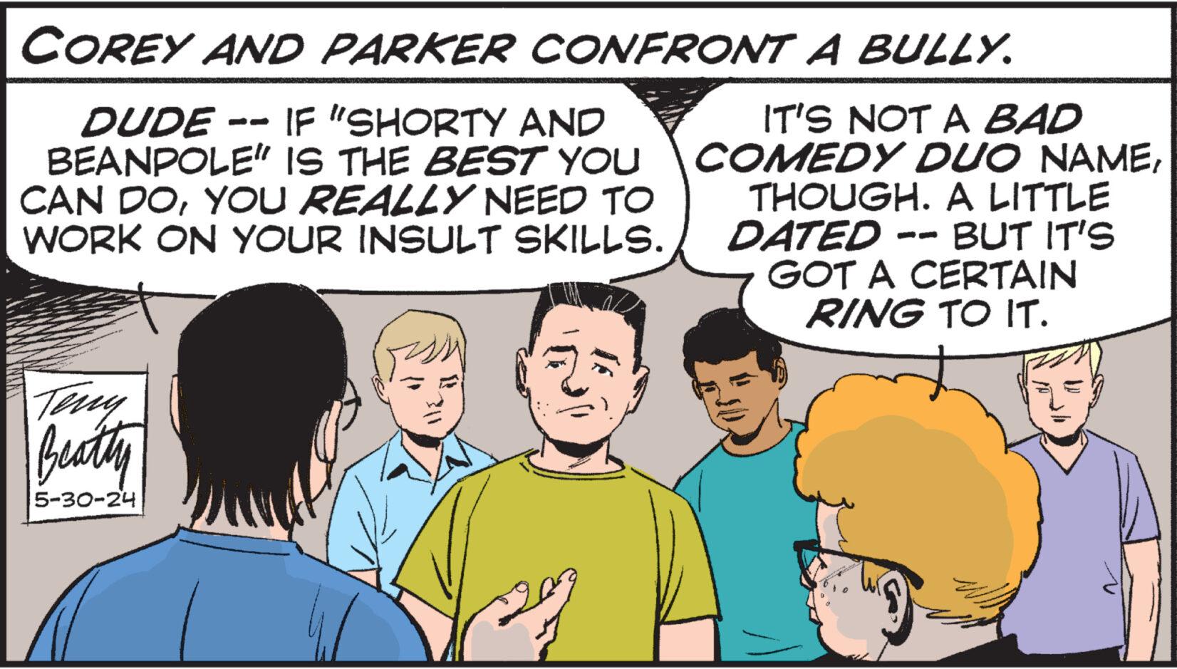 Organism OCR: COREY AND PARKER CONFRONT A BULLY. DUDE -- IF "SHORTY AND BEANPOLE" IS THE BEST YOU CAN DOYOU REALLY NEED TO WORK ON YOUR INSULT SKILLS. IT'S NOT A BAD COMEDY DUO NAMETHOUGH. A LITTLE DATED -- BUT IT'S GOT A CERTAIN RING TO IT. Teny Beatty 5-30-24 COREY AND PARKER CONFRONT A BULLY . DUDE -- IF " SHORTY AND BEANPOLE " IS THE BEST YOU CAN DOYOU REALLY NEED TO WORK ON YOUR INSULT SKILLS . IT'S NOT A BAD COMEDY DUO NAMETHOUGH . A LITTLE DATED -- BUT IT'S GOT A CERTAIN RING TO IT . Teny Beatty 5-30-24