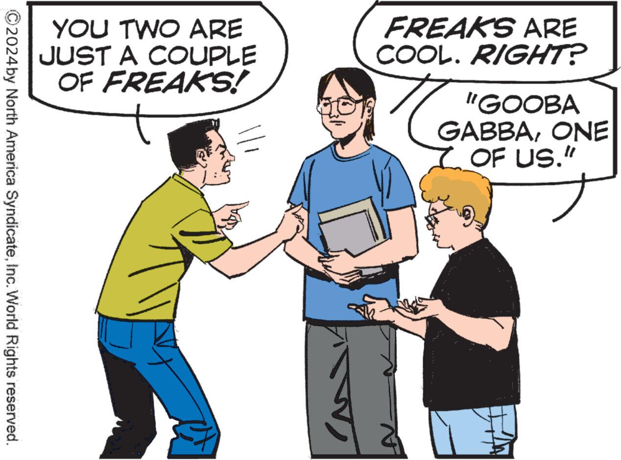 Finger OCR: YOU TWO ARE JUST A COUPLE OF FREAKS! FREAKS ARE COOL. RIGHT? "GOOBA GABBAONE OF US." 2024 by North America SyndicateInc. World Rights reserved. YOU TWO ARE JUST A COUPLE OF FREAKS ! FREAKS ARE COOL . RIGHT ? " GOOBA GABBAONE OF US . " 2024 by North America SyndicateInc. World Rights reserved .
