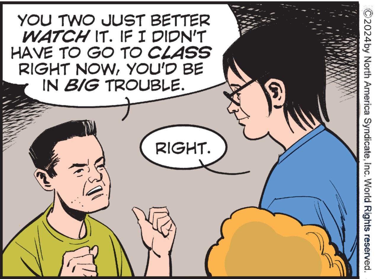 Happy OCR: YOU TWO JUST BETTER WATCH IT. IF I DIDN'T HAVE TO GO TO CLASS RIGHT NOWYOU'D BE IN BIG TROUBLE. RIGHT. 2024by North America SyndicateInc. World Rights reserved. YOU TWO JUST BETTER WATCH IT . IF I DIDN'T HAVE TO GO TO CLASS RIGHT NOWYOU'D BE IN BIG TROUBLE . RIGHT . 2024by North America SyndicateInc. World Rights reserved .