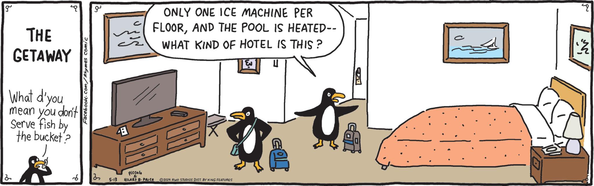 Box OCR: 2 g THE GETAWAY What d'you mean you don't Serve fish by the bucket? Facebook.com/Rhymes comic 13 ?? 48 Piccolo ONLY ONE ICE MACHINE PER FLOORAND THE POOL IS HEATED-- WHAT KIND OF HOTEL IS THIS? 5-13 & HILARY B. PRICE 2024 RWO STUDIOS DIST. BY KING FEATURES PR 4 ? 2 g THE GETAWAY What d'you mean you don't Serve fish by the bucket ? Facebook.com/Rhymes comic 13 ?? 48 Piccolo ONLY ONE ICE MACHINE PER FLOORAND THE POOL IS HEATED-- WHAT KIND OF HOTEL IS THIS ? 5-13 & HILARY B. PRICE 2024 RWO STUDIOS DIST . BY KING FEATURES PR 4 ?