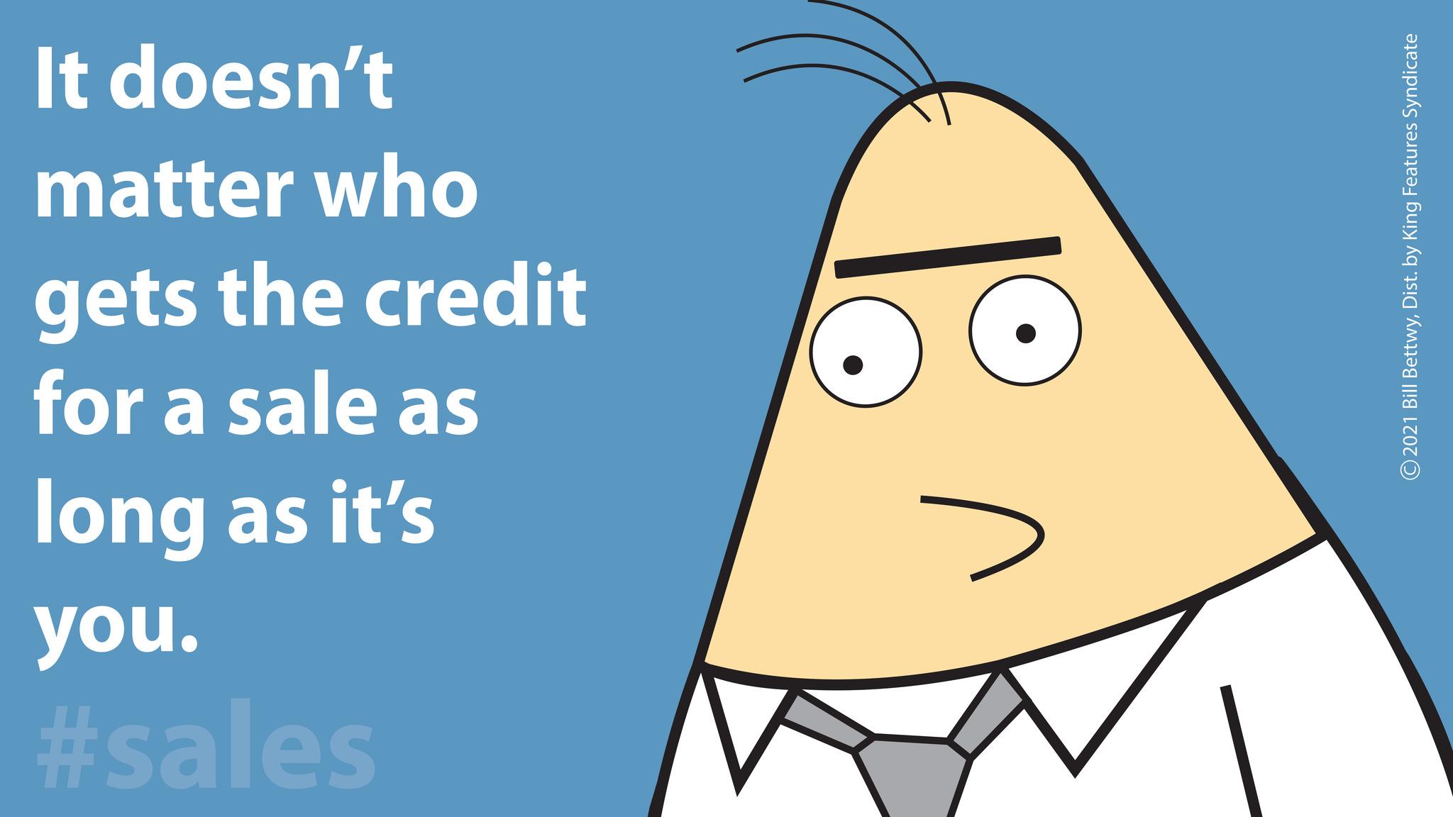Drawing OCR: It doesn't matter who gets the credit for a sale as long as it's you. #sales ©2021 Bill BettwyDist. by King Features Syndicate It doesn't matter who gets the credit for a sale as long as it's you . #sales © 2021 Bill BettwyDist . by King Features Syndicate
