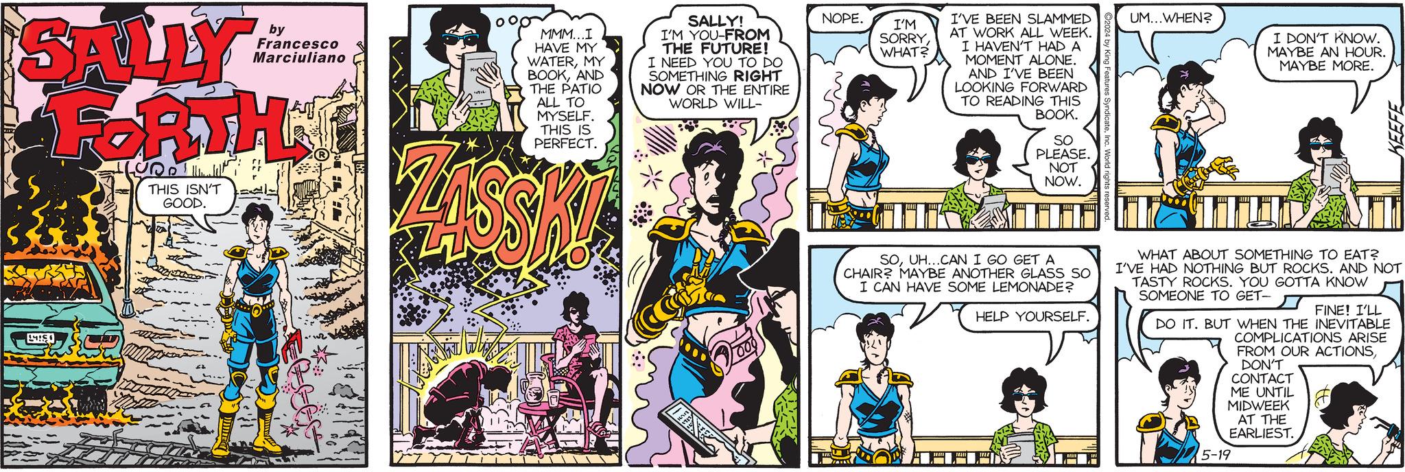 Fictional character OCR: SALLY by Francesco Marciuliano LIS FORTH THIS ISN'T GOOD. MMM...I SALLY! I'M YOU-FROM HAVE MY WATERMY BOOKAND THE PATIO ALL TO MYSELF. THIS IS THE FUTURE! I NEED YOU TO DO SOMETHING RIGHT NOW OR THE ENTIRE WORLD WILL- PERFECT. NOPE. I'M SORRYWHAT? I'VE BEEN SLAMMED AT WORK ALL WEEK. I HAVEN'T HAD A MOMENT ALONE. AND I'VE BEEN LOOKING FORWARD TO READING THIS BOOK. SO PLEASE. NOT NOW. UM...WHEN? I DON'T KNOW. MAYBE AN HOUR. MAYBE MORE. KEEFE 1000 SOUH...CAN I GO GET A CHAIR? MAYBE ANOTHER GLASS SO I CAN HAVE SOME LEMONADE? HELP YOURSELF. WHAT ABOUT SOMETHING TO EAT? I'VE HAD NOTHING BUT ROCKS. AND NOT TASTY ROCKS. YOU GOTTA KNOW SOMEONE TO GET- FINE! I'LL DO IT. BUT WHEN THE INEVITABLE COMPLICATIONS ARISE FROM OUR ACTIONSDON'T CONTACT ME UNTIL MIDWEEK AT THE EARLIEST. 5-19 SALLY by Francesco Marciuliano LIS FORTH THIS ISN'T GOOD . MMM ... I SALLY ! I'M YOU - FROM HAVE MY WATERMY BOOKAND THE PATIO ALL TO MYSELF . THIS IS THE FUTURE ! I NEED YOU TO DO SOMETHING RIGHT NOW OR THE ENTIRE WORLD WILL- PERFECT . NOPE . I'M SORRYWHAT ? I'VE BEEN SLAMMED AT WORK ALL WEEK . I HAVEN'T HAD A MOMENT ALONE . AND I'VE BEEN LOOKING FORWARD TO READING THIS BOOK . SO PLEASE . NOT NOW . UM ... WHEN ? I DON'T KNOW . MAYBE AN HOUR . MAYBE MORE . KEEFE 1000 SOUH ... CAN I GO GET A CHAIR ? MAYBE ANOTHER GLASS SO I CAN HAVE SOME LEMONADE ? HELP YOURSELF . WHAT ABOUT SOMETHING TO EAT ? I'VE HAD NOTHING BUT ROCKS . AND NOT TASTY ROCKS . YOU GOTTA KNOW SOMEONE TO GET- FINE ! I'LL DO IT . BUT WHEN THE INEVITABLE COMPLICATIONS ARISE FROM OUR ACTIONSDON'T CONTACT ME UNTIL MIDWEEK AT THE EARLIEST . 5-19