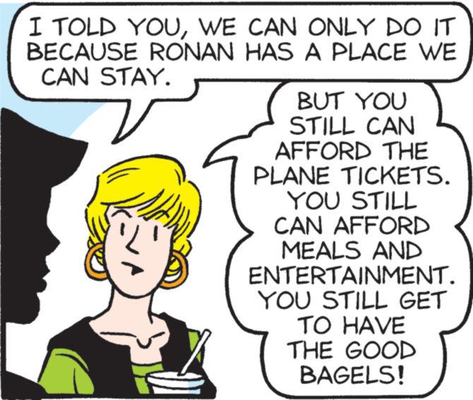Sharing OCR: I TOLD YOUWE CAN ONLY DO IT BECAUSE RONAN HAS A PLACE WE CAN STAY. BUT YOU STILL CAN AFFORD THE PLANE TICKETS. YOU STILL CAN AFFORD MEALS AND ENTERTAINMENT. YOU STILL GET TO HAVE THE GOOD BAGELS! I TOLD YOUWE CAN ONLY DO IT BECAUSE RONAN HAS A PLACE WE CAN STAY . BUT YOU STILL CAN AFFORD THE PLANE TICKETS . YOU STILL CAN AFFORD MEALS AND ENTERTAINMENT . YOU STILL GET TO HAVE THE GOOD BAGELS !