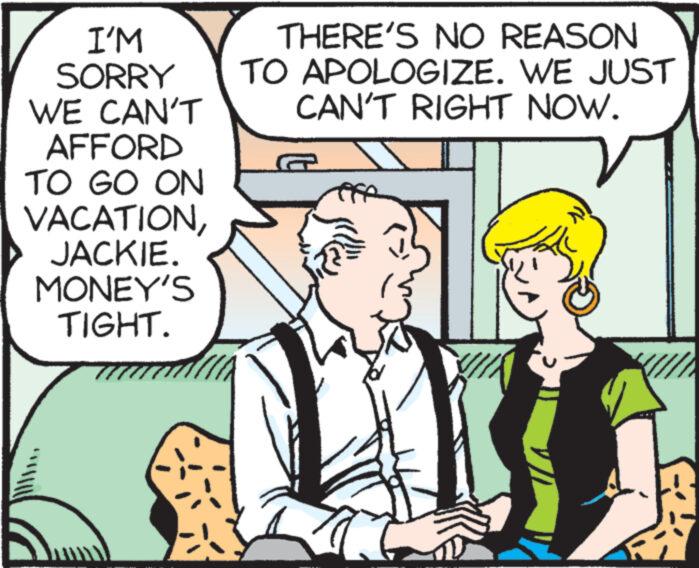 Font OCR: I'M SORRY WE CAN'T AFFORD TO GO ON VACATIONJACKIE. MONEY'S TIGHT. THERE'S NO REASON TO APOLOGIZE. WE JUST CAN'T RIGHT NOW. I'M SORRY WE CAN'T AFFORD TO GO ON VACATIONJACKIE . MONEY'S TIGHT . THERE'S NO REASON TO APOLOGIZE . WE JUST CAN'T RIGHT NOW .