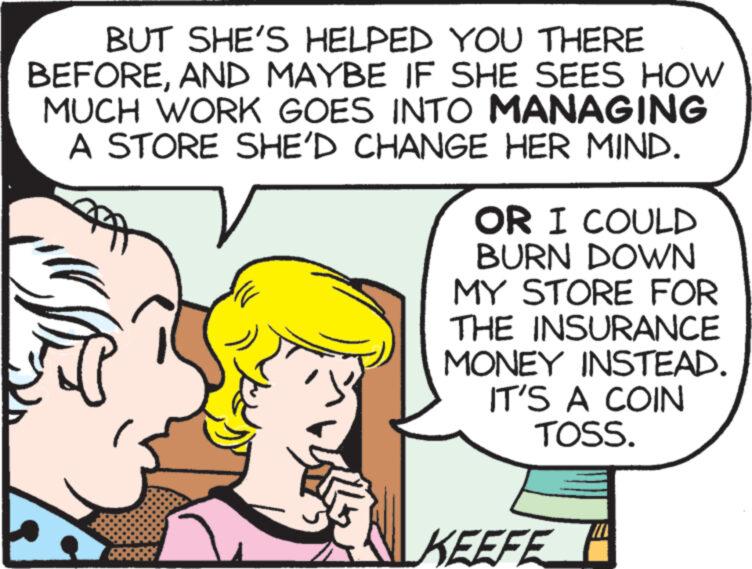 Mammal OCR: BUT SHE'S HELPED YOU THERE BEFOREAND MAYBE IF SHE SEES HOW MUCH WORK GOES INTO MANAGING A STORE SHE'D CHANGE HER MIND. OR I COULD BURN DOWN MY STORE FOR THE INSURANCE MONEY INSTEAD. IT'S A COIN TOSS. KEEFE BUT SHE'S HELPED YOU THERE BEFOREAND MAYBE IF SHE SEES HOW MUCH WORK GOES INTO MANAGING A STORE SHE'D CHANGE HER MIND . OR I COULD BURN DOWN MY STORE FOR THE INSURANCE MONEY INSTEAD . IT'S A COIN TOSS . KEEFE