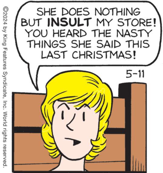 Organism OCR: SHE DOES NOTHING BUT INSULT MY STORE! YOU HEARD THE NASTY THINGS SHE SAID THIS LAST CHRISTMAS! 5-11 ©2024 by King Features SyndicateInc. World rights reserved. SHE DOES NOTHING BUT INSULT MY STORE ! YOU HEARD THE NASTY THINGS SHE SAID THIS LAST CHRISTMAS ! 5-11 © 2024 by King Features SyndicateInc. World rights reserved .