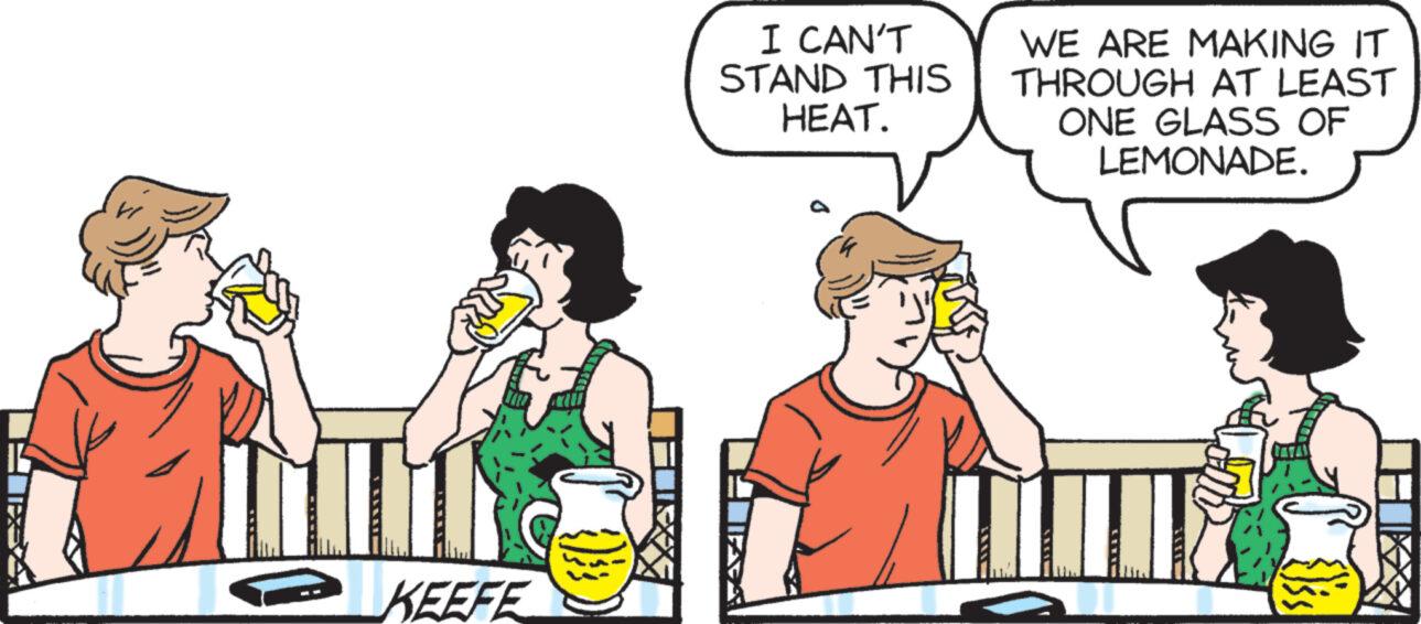Pleased OCR: KEEFE I CAN'T STAND THIS HEAT. WE ARE MAKING IT THROUGH AT LEAST ONE GLASS OF LEMONADE. KEEFE I CAN'T STAND THIS HEAT . WE ARE MAKING IT THROUGH AT LEAST ONE GLASS OF LEMONADE .