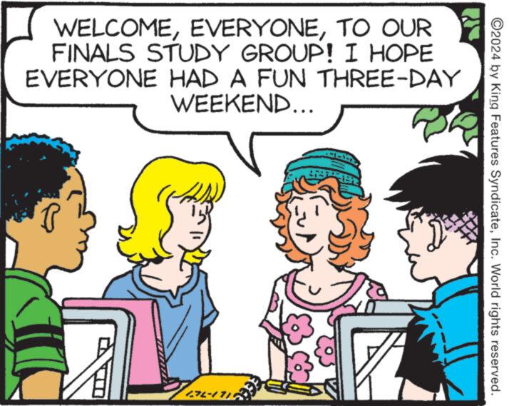 Happy OCR: WELCOMETO OUR FINALS STUDY GROUP! I HOPE EVERYONE HAD A FUN THREE-DAY WEEKEND... 27-1718 ©2024 by King Features SyndicateInc. World rights reserved. WELCOMETO OUR FINALS STUDY GROUP ! I HOPE EVERYONE HAD A FUN THREE - DAY WEEKEND ... 27-1718 © 2024 by King Features SyndicateInc. World rights reserved .