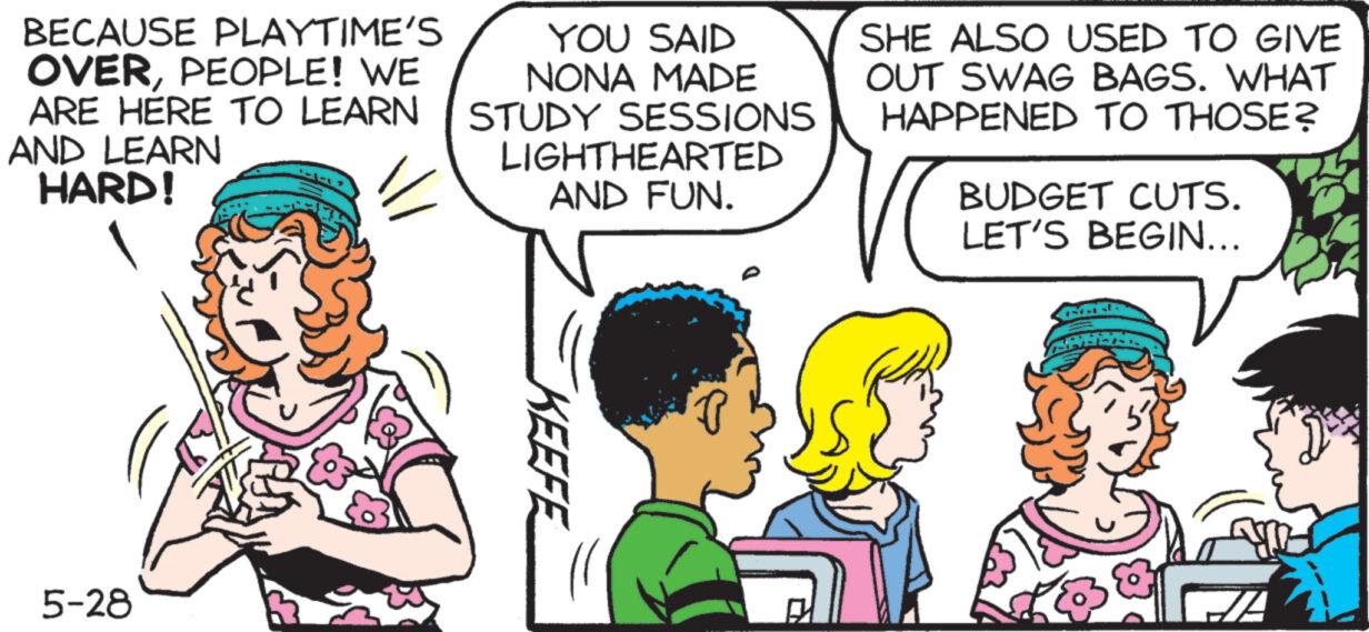 Interaction OCR: BECAUSE PLAYTIME'S OVERPEOPLE! WE ARE HERE TO LEARN AND LEARN HARD! YOU SAID NONA MADE STUDY SESSIONS LIGHTHEARTED AND FUN. SHE ALSO USED TO GIVE OUT SWAG BAGS. WHAT HAPPENED TO THOSE? BUDGET CUTS. LET'S BEGIN... 5-28 KEEFE BECAUSE PLAYTIME'S OVERPEOPLE ! WE ARE HERE TO LEARN AND LEARN HARD ! YOU SAID NONA MADE STUDY SESSIONS LIGHTHEARTED AND FUN . SHE ALSO USED TO GIVE OUT SWAG BAGS . WHAT HAPPENED TO THOSE ? BUDGET CUTS . LET'S BEGIN ... 5-28 KEEFE