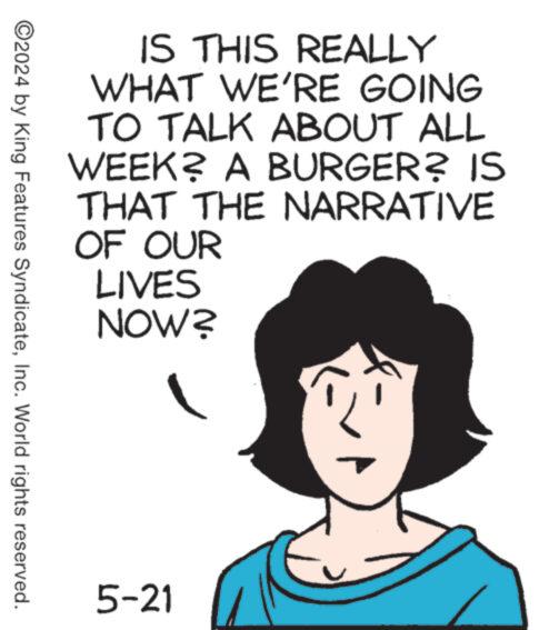 Art OCR: IS THIS REALLY WHAT WE'RE GOING TO TALK ABOUT ALL WEEK? A BURGER? IS THAT THE NARRATIVE OF OUR LIVES NOW? ©2024 by King Features SyndicateInc. World rights reserved. 5-21 IS THIS REALLY WHAT WE'RE GOING TO TALK ABOUT ALL WEEK ? A BURGER ? IS THAT THE NARRATIVE OF OUR LIVES NOW ? © 2024 by King Features SyndicateInc. World rights reserved . 5-21