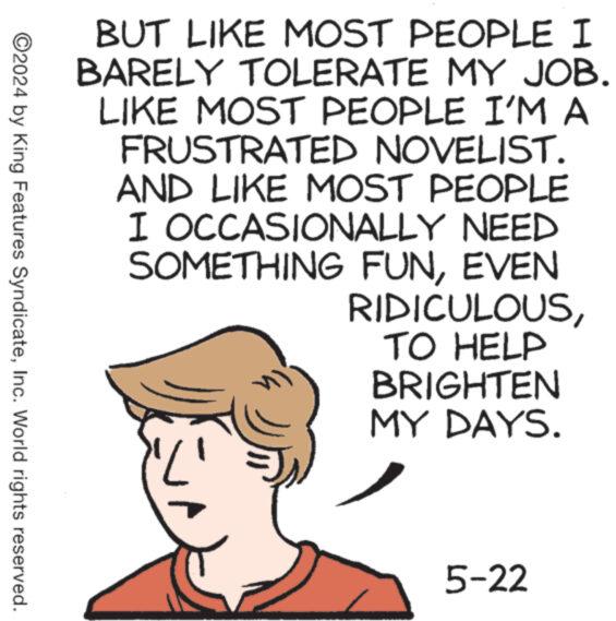 Art OCR: BUT LIKE MOST PEOPLE I BARELY TOLERATE MY JOB. LIKE MOST PEOPLE I'M A FRUSTRATED NOVELIST. AND LIKE MOST PEOPLE I OCCASIONALLY NEED SOMETHING FUNEVEN RIDICULOUSTO HELP BRIGHTEN MY DAYS. ©2024 by King Features SyndicateInc. World rights reserved. ? 5-22 BUT LIKE MOST PEOPLE I BARELY TOLERATE MY JOB . LIKE MOST PEOPLE I'M A FRUSTRATED NOVELIST . AND LIKE MOST PEOPLE I OCCASIONALLY NEED SOMETHING FUNEVEN RIDICULOUSTO HELP BRIGHTEN MY DAYS . © 2024 by King Features SyndicateInc. World rights reserved . ? 5-22