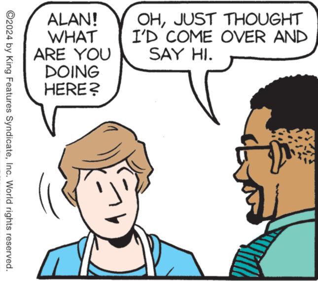 Jaw OCR: ALAN! WHAT ARE YOU DOING HERE? OHJUST THOUGHT I'D COME OVER AND SAY HI. ©2024 by King Features SyndicateInc. World rights reserved. ALAN ! WHAT ARE YOU DOING HERE ? OHJUST THOUGHT I'D COME OVER AND SAY HI . © 2024 by King Features SyndicateInc. World rights reserved .