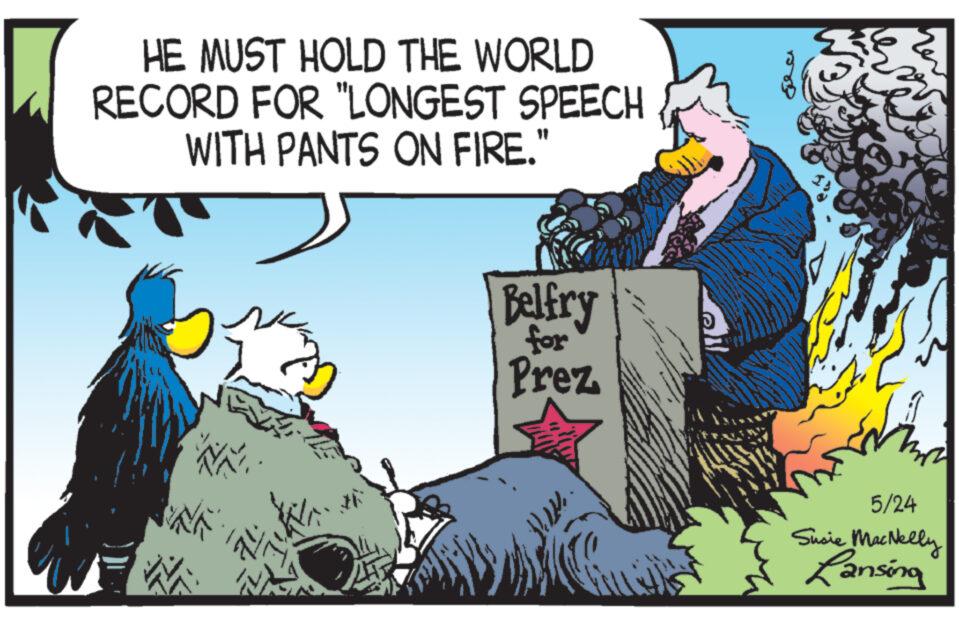 Conversation OCR: HE MUST HOLD THE WORLD RECORD FOR "LONGEST SPEECH WITH PANTS ON FIRE." Belfry for Prez 5/24 Susie MacNelly Lansing HE MUST HOLD THE WORLD RECORD FOR " LONGEST SPEECH WITH PANTS ON FIRE . " Belfry for Prez 5/24 Susie MacNelly Lansing