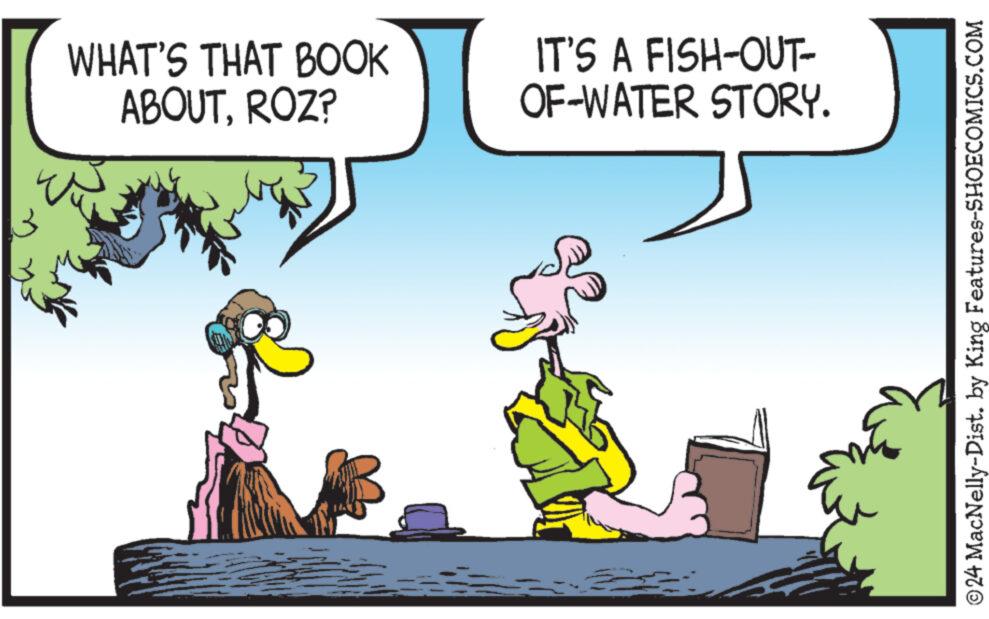 Font OCR: WHAT'S THAT BOOK ABOUTROZ? IT'S A FISH-OUT- OF-WATER STORY. ©24 MacNelly-Dist. by King Features-SHOECOMICS.COM WHAT'S THAT BOOK ABOUTROZ ? IT'S A FISH - OUT- OF - WATER STORY . © 24 MacNelly - Dist . by King Features-SHOECOMICS.COM