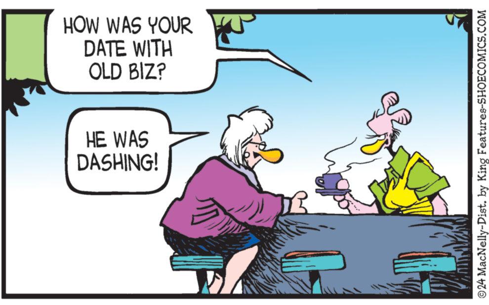 Font OCR: HOW WAS YOUR DATE WITH OLD BIZ? HE WAS DASHING! ? ©24 MacNelly-Dist. by King Features-SHOECOMICS.COM HOW WAS YOUR DATE WITH OLD BIZ ? HE WAS DASHING ! ? © 24 MacNelly - Dist . by King Features-SHOECOMICS.COM